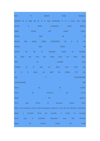 ENII TI SOMO ENÌA DOLÓLÁ,
GBÍGBÉ NI O GBE MI BI O TI GBE AKINORO TI O LI KOLE OLA FUN,
ÒGÚN A WOO ALAKAIYE, OSIN IMOLE,
EGBE LEHIN ENI ANDA LORO.
ÒGÚN GBE MI O,
ÒGÚN MA PAMI, OMO ÉLÒMÍRÀN NI K O PA.
ÒGÚN, EMI BERU RE
ÒGÚN SO MI DI OLOWO, SOMI DI OLORO,
LA ONA IRE FUN MI, ONA ANU ATI ONA ORO,
IWO NI OLONA OLA,
TORIBE KI O WA LA ONA OLA FUN MI.
KI O SI MAA DA ABO RE BOMI TITI LAI.
ÀSE TI ELEDUNMARE
ELEDUNMARE ÀSE
Ògún, eu te saúdo.
Dono da matéria de ferro,
Ògún da guerra,
Você que torna as pessoas sejam ricas,
Ògún me enriqueça como você enriqueceu Akinoro e fez ele um homem eminente,
Ògún, o homem forte do mundo, o maior no mundo,
Você que é protetor daqueles que são feridos.
Ògún, eu tenho medo de você,
 