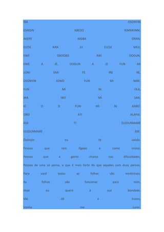 IBA OSONYIN
ESINSIN ABEDO KINNIKINNI,
AKEPE NIGBA ORAN,
ELESE KAN JU ELESE MEJI,
EWE GBOGBO KIKI OOGUN,
EWE A JE, OOGUN A JE FUN MI
LONI EMI FE IRE RE,
OSONYIN JOWO FUN MI NIRE,
FUN MI NI OLA,
WA WO MI SAN,
KI O SI FUN MI NI AABO.
ORO ATI ALAFIA.
ÀSE TI ELEDUNMARE
ELEDUNMARE ÀSE.
Òsónyìn eu te saúdo.
Pessoa que tem fígado e come cristal,
Pessoa que a gente chama nas dificuldades,
Pessoa de uma só perna, e que é mais forte do que aqueles com duas pernas,
Para você todas as folhas são medicinais,
As folhas vão funcionar para mim,
Hoje eu quero a sua bondade,
Me dê a honra,
Venha me curar,
 