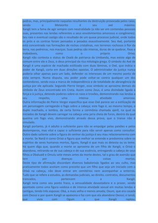 pedras, mas, principalmente naquelas resultantes da destruição provocada pelos raios,
sendo o Meteorito é seu axé máximo.
Xangô tem a fama de agir sempre com neutralidade (a não ser em contendas pessoais
suas, presentes nas lendas referentes a seus envolvimentos amorosos e congêneres).
Seu raio e eventual castigo são o resultado de um quase processo judicial, onde todos
os prós e os contras foram pensados e pesados exaustivamente. Seu Axé, portanto
está concentrado nas formações de rochas cristalinas, nos terrenos rochosos à flor da
terra, nas pedreiras, nos maciços. Suas pedras são inteiras, duras de se quebrar, fixas e
inabaláveis, como o próprio Orixá.
Xangô não contesta o status de Oxalá de patriarca da Umbanda, mas existe algo de
comum entre ele e Zeus, o deus principal da rica mitologia grega. O símbolo do Axé de
Xangô é uma espécie de machado estilizado com duas lâminas, o Oxé, que indica o
poder de Xangô, corta em duas direções opostas. O administrador da justiça nunca
poderia olhar apenas para um lado, defender os interesses de um mesmo ponto de
vista sempre. Numa disputa, seu poder pode voltar-se contra qualquer um dos
contendores, sendo essa a marca de independência e de totalidade de abrangência da
justiça por ele aplicada. Segundo Pierre Verger, esse símbolo se aproxima demais do
símbolo de Zeus encontrado em Creta. Assim como Zeus, é uma divindade ligada à
força e à justiça, detendo poderes sobre os raios e trovões, demonstrando nas lendas a
seu respeito, uma intensa atividade amorosa.
Outra informação de Pierre Verger especifica que esse Oxé parece ser a estilização de
um personagem carregando o fogo sobre a cabeça; este fogo é, ao mesmo tempo, o
duplo machado, e lembra, de certa forma a cerimônia chamada ajerê, na qual os
iniciados de Xangô devem carregar na cabeça uma jarra cheia de furos, dentro da qual
queima um fogo vivo, demonstrando através dessa prova, que o transe não é
simulado.
Xangô portanto, já é adulto o suficiente para não se empolgar pelas paixões e pelos
destemperos, mas vital e capaz o suficiente para não servir apenas como consultor.
Outro dado saliente sobre a figura do senhor da justiça é seu mau relacionamento com
a morte. Se Nanã é como Orixá a figura que melhor se entende e predomina sobre os
espíritos de seres humanos mortos, Eguns, Xangô é que mais os detesta ou os teme.
Há quem diga que, quando a morte se aproxima de um filho de Xangô, o Orixá o
abandona, retirando-se de sua cabeça e de sua essência, entregando a cabeça de seus
filhos a Obaluaiê e Omulu sete meses antes da morte destes, tal o grau de aversão que
tem por doenças e coisas mortas.
Deste tipo de afirmação discordam diversos babalorixás ligados ao seu culto, mas
praticamente todos aceitam como preceito que um filho que seja um iniciado com o
Orixá na cabeça, não deve entrar em cemitérios nem acompanhar a enterros.
Tudo que se refere a estudos, as demandas judiciais, ao direito, contratos, documentos
trancados, pertencem a Xangô.
Xangô teria como seu ponto fraco, a sensualidade devastadora e o prazer, sendo
apontado como uma figura vaidosa e de intensa atividade sexual em muitas lendas e
cantigas, tendo três esposas: Obá, a mais velha e menos amada; Oxum, que era casada
com Oxossi e por quem Xangô se apaixona e faz com que ela abandone Oxossi; e Iansã,
que vivia com Ogum e que Xangô raptou.
 
