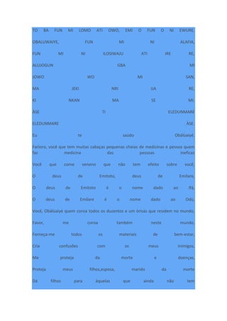 TO BA FUN MI LOMO ATI OWO, EMI O FUN O NI EWURE.
OBALUWAIYE, FUN MI NI ALAFIA,
FUN MI NI ILOSIWAJU ATI IRE RE,
ALUJOGUN GBA MI
JOWO WO MI SAN,
MA JEKI NRI IJA RE,
KI NKAN MA SE MI.
ÀSE TI ELEDUNMARE
ELEDUNMARE ÀSE.
Eu te saúdo Obálùaiyé.
Farìoro, você que tem muitas cabaças pequenas cheias de medicinas e pessoa quem
faz medicina das pessoas ineficaz
Você que come veneno que não tem efeito sobre você,
O deus de Emitoto, deus de Emilare,
O deus de Emitoto é o nome dado ao Ifá,
O deus de Emilare é o nome dado ao Odù,
Você, Obálùaiyé quem coroa todos os duzentos e um òrìsàs que residem no mundo,
Favor, me coroa também neste mundo,
Forneça-me todos os materiais de bem-estar,
Cria confusões com os meus inimigos,
Me proteja da morte e doenças,
Proteja meus filhos,esposa, marido da morte
Dá filhos para àquelas que ainda não tem
 