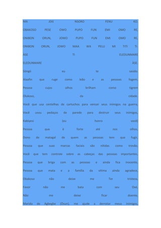 MA JEKI NSORO FENU KO.
OBAKOSO PESE OWO PUPO FUN EMI OMO RE,
ONIBON ORUN, JOWO PUPO FUN EMI OMO RE,
ONIBON ORUN, JOWO MAA WA PELU MI TITI TI.
ÀSE TI ELEDUNMARE
ELEDUNMARE ÀSE.
Sòngó eu te saúdo.
Alaafin que ruge como leão e as pessoas fogem,
Pessoa cujos olhos brilham como tigrem
Olukoso, da cidade.
Você que usa centelhas de cartuchos para vencer seus inimigos na guerra,
Você usou pedaços de parede para destruir seus inimigos,
Kabiyesi (eu honro você)
Pessoa que é forte até nos olhos,
Dono de matagal de quem as pessoas tem que fugir,
Pessoa que suas marcas faciais são nítidas como trovão,
Você que tem controle sobre as cabeças das pessoas importantes,
Pessoa que briga com as pessoas e ainda fica inocente,
Pessoa que mata e a família da vitima ainda agradece,
Obakoso não deixe me Ter tristeza,
Favor não me bata com seu Oxé,
Não me deixe ficar doente,
Marido de Agbegbe (Òsun), me ajude a derrotar meus inimigos,
 