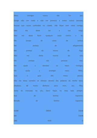 Meus inimigos nunca vão Ter paz,
Sòngó não me mate e não me provoca a matar outras pessoas,
Pessoa que causa confusões na cidade, não fique com raiva comigo,
Não me deixe ver a sua briga,
Não me deixe fazer qualquer coisa contra a lei,
Me poupa de casos de justiça,
Me proteja de afogamento,
Me proteja da morte de fogo,
Não me deixe morrer de raio,
Me proteja das pessoas mas.
Me ajuda a derrotar os meus inimigos,
Me ajuda a proteger meus filhos,
Seja o guia dos meus passos,
Não me deixa cometer as ofensas através das palavras da minha boca.
Obakoso, dê muito dinheiro para mim, seu filho,
Dono da trovoada no céu, favor fique no meu lado sempre.
Axé do Senhor Supremo.
Benção do Senhor Supremo.
ISURE ÒRÌSÀ ÒSUN
IBA ÒSUN
ORE YEYE O
 