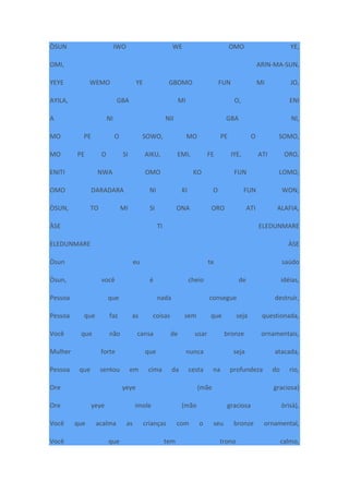 ÒSUN IWO WE OMO YE,
OMI, ARIN-MA-SUN,
YEYE WEMO YE GBOMO FUN MI JO,
AYILA, GBA MI O, ENI
A NI NII GBA NI,
MO PE O SOWO, MO PE O SOMO,
MO PE O SI AIKU, EMI, FE IYE, ATI ORO,
ENITI NWA OMO KO FUN LOMO,
OMO DARADARA NI KI O FUN WON,
ÒSUN, TO MI SI ONA ORO ATI ALAFIA,
ÀSE TI ELEDUNMARE
ELEDUNMARE ÀSE
Òsun eu te saúdo
Òsun, você é cheio de idéias,
Pessoa que nada consegue destruir,
Pessoa que faz as coisas sem que seja questionada,
Você que não cansa de usar bronze ornamentais,
Mulher forte que nunca seja atacada,
Pessoa que sentou em cima da cesta na profundeza do rio,
Ore yeye (mãe graciosa)
Ore yeye imole (mão graciosa òrìsà),
Você que acalma as crianças com o seu bronze ornamental,
Você que tem trono calmo,
 