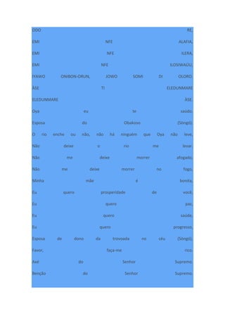 ODO RE,
EMI NFE ALAFIA,
EMI NFE ILERA,
EMI NFE ILOSIWAÚU,
IYAWO ONIBON-ORUN, JOWO SOMI DI OLORO.
ÀSE TI ELEDUNMARE
ELEDUNMARE ÀSE.
Oya eu te saúdo.
Esposa do Obakoso (Sòngó).
O rio enche ou não, não há ninguém que Oya não leve,
Não deixe o rio me levar.
Não me deixe morrer afogado,
Não me deixe morrer no fogo,
Minha mãe é bonita,
Eu quero prosperidade de você,
Eu quero paz,
Eu quero saúde,
Eu quero progresso,
Esposa de dono da trovoada no céu (Sòngó),
Favor, faça-me rico.
Axé do Senhor Supremo.
Benção do Senhor Supremo.
 