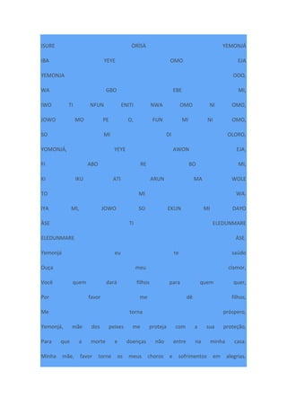 ISURE ÒRÌSÀ YEMONJÁ
IBA YEYE OMO EJA
YEMONJA OOO,
WA GBO EBE MI,
IWO TI NFUN ENITI NWA OMO NI OMO,
JOWO MO PE O, FUN MI NI OMO,
SO MI DI OLORO,
YOMONJÁ, YEYE AWON EJA,
FI ABO RE BO MI,
KI IKU ATI ARUN MA WOLE
TO MI WA.
IYA MI, JOWO SO EKUN MI DAYO
ÀSE TI ELEDUNMARE
ELEDUNMARE ÀSE.
Yemonjá eu te saúdo
Ouça meu clamor,
Você quem dará filhos para quem quer,
Por favor me dê filhos,
Me torna próspero,
Yemonjá, mãe dos peixes me proteja com a sua proteção,
Para que a morte e doenças não entre na minha casa.
Minha mãe, favor torne os meus choros e sofrimentos em alegrias.
 
