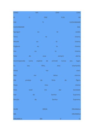 JOWO WA JEMI LONI,
KI O FIRE FUN MI
ÀSE TI ELEDUNMARE
ELEDUNMARE ÀSE.
Egungun eu te saúdo.
Terra te chamo,
Akisale eu te chamo,
Etigbure eu te chamo,
Asa eu te chamo,
Rato de casa sempre alerta,
Asunmaparada (uma espécie de animal) nunca seu lugar,
Eu seu filho, esta chamando,
Deixa me viver,
Não me deixa morrer,
Me proteja da fúria de Ògún,
Ouça meu clamor
Para você me dar bondade.
Axé do Senhor Supremo.
Benção do Senhor Supremo.
ISURE ÒRÌSÀ ÒRUNMILA
IBA ORUNMILA
ÒRUNMILA IBA O O,
 