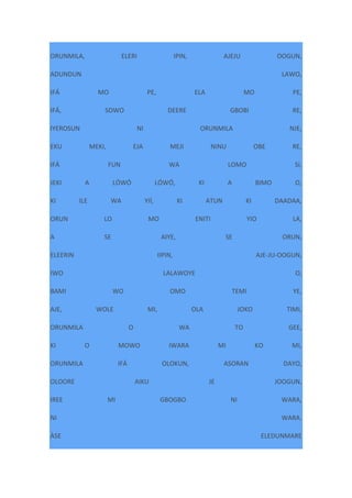 ORUNMILA, ELERI IPIN, AJEJU OOGUN,
ADUNDUN LAWO,
IFÁ MO PE, ELA MO PE,
IFÁ, SOWO DEERE GBOBI RE,
IYEROSUN NI ORUNMILA NJE,
EKU MEKI, EJA MEJI NINU OBE RE,
IFÁ FUN WA LOMO SI,
JEKI A LÓWÓ LÓWÓ, KI A BIMO O,
KI ILE WA YIÍ, KI ATUN KI DAADAA,
ORUN LO MO ENITI YIO LA,
A SE AIYE, SE ORUN,
ELEERIN IIPIN, AJE-JU-OOGUN,
IWO LALAWOYE O,
BAMI WO OMO TEMI YE,
AJE, WOLE MI, OLA JOKO TIMI,
ORUNMILA O WA TO GEE,
KI O MOWO IWARA MI KO MI,
ORUNMILA IFÁ OLOKUN, ASORAN DAYO,
OLOORE AIKU JE JOOGUN,
IREE MI GBOGBO NI WARA,
NI WARA.
ÀSE ELEDUNMARE
 