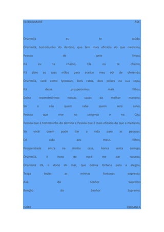 ELEDUNMARE ÀSE.
Òrúnmìlà eu te saúdo.
Òrúnmìlà, testemunho do destino, que tem mais eficácia do que medicina,
Pessoa de pele limpa,
Ifá eu te chamo, Ela eu te chamo,
Ifá abre as suas mãos para aceitar meu obí de oferenda.
Òrúnmìlà, você como Iyerosun, Dois ratos, dois peixes na sua sopa,
Ifá deixa prosperarmos mais filhos,
Deixa reconstruirmos nossas casas da melhor maneira.
Só o céu quem sabe quem será salvo,
Pessoa que vive no universo e no Céu,
Pessoa que é testemunha do destino e Pessoa que é mais eficácia do que a medicina,
Só você quem pode dar a vida para as pessoas;
Dê vida aos meus filhos,
Prosperidade entra na minha casa, honra senta comigo,
Òrúnmìlà, é hora de você me dar riqueza,
Òrúnmìlà Ifá, o dono do mar, que desvia fortuna para a alegria,
Traga todas as minhas fortunas depressa.
Axé do Senhor Supremo
Benção do Senhor Supremo.
ISURE ÒRÌSÀNLA
 