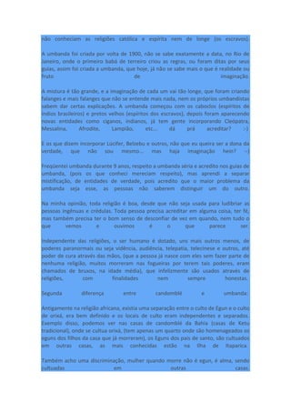 não conheciam as religiões católica e espírita nem de longe (os escravos).
A umbanda foi criada por volta de 1900, não se sabe exatamente a data, no Rio de
Janeiro, onde o primeiro babá de terreiro criou as regras, ou foram ditas por seus
guias, assim foi criada a umbanda, que hoje, já não se sabe mais o que é realidade ou
fruto de imaginação.
A mistura é tão grande, e a imaginação de cada um vai tão longe, que foram criando
falanges e mais falanges que não se entende mais nada, nem os próprios umbandistas
sabem dar certas explicações. A umbanda começou com os caboclos (espíritos de
índios brasileiros) e pretos velhos (espíritos dos escravos), depois foram aparecendo
novas entidades como ciganos, indianos, já tem gente incorporando Cleópatra,
Messalina, Afrodite, Lampião, etc... dá prá acreditar? :-)
E os que dizem incorporar Lúcifer, Belzebu e outros, não que eu queira ser a dona da
verdade, que não sou mesmo... mas haja imaginação hein? :-)
Freqüentei umbanda durante 9 anos, respeito a umbanda séria e acredito nos guias de
umbanda, (pois os que conheci mereciam respeito), mas aprendi a separar
mistificação, de entidades de verdade, pois acredito que o maior problema da
umbanda seja esse, as pessoas não saberem distinguir um do outro.
Na minha opinião, toda religião é boa, desde que não seja usada para ludibriar as
pessoas ingênuas e crédulas. Toda pessoa precisa acreditar em alguma coisa, ter fé,
mas também precisa ter o bom senso de desconfiar de vez em quando, nem tudo o
que vemos e ouvimos é o que parece ser.
Independente das religiões, o ser humano é dotado, uns mais outros menos, de
poderes paranormais ou seja vidência, audiência, telepatia, telecinese e outros, até
poder de cura através das mãos, (que a pessoa já nasce com eles sem fazer parte de
nenhuma religião, muitos morreram nas fogueiras por terem tais poderes, eram
chamados de bruxos, na idade média), que infelizmente são usados através de
religiões, com finalidades nem sempre honestas.
Segunda diferença entre candomblé e umbanda:
Antigamente na religião africana, existia uma separação entre o culto de Egun e o culto
de orixá, era bem definido e os locais de culto eram independentes e separados.
Exemplo disso, podemos ver nas casas de candomblé da Bahia (casas de Ketu
tradicional), onde se cultua orixá, (tem apenas um quarto onde são homenageados os
eguns dos filhos da casa que já morreram), os Eguns dos pais de santo, são cultuados
em outras casas, as mais conhecidas estão na Ilha de Itaparica.
Também acho uma discriminação, mulher quando morre não é egun, é alma, sendo
cultuadas em outras casas.
 