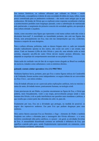 Em termos históricos, as culturas africanas que cultuam os Orixás - muito
diversificadas, conseqüência evidente de uma sociedade dividida em raças, tribos, muito
pouco centralizada para os parâmetros ocidentais - são muito mais antigas que as que
conhecemos. Há lendas de Orixás que se explicam como respostas socialmente criativas
a acontecimentos perdidos num longínquo passado, como a substituição do matriarcado
pelo patriarcado, o surgimento do primeiro conceito de sociedade agrária, em oposição a
uma cultura nômade e caçadora.
Assim, como encontrar uma figura que representa o mal numa cultura onde não existe a
dicotomia bem-mal? A moralidade ou imoralidade portanto, não está nas figuras dos
Orixás, nem principalmente em Exu, mas sim nas interpretações que nós, ocidentais,
fazemos a respeito de seus desígnios.
Para a cultura africana, politeísta, onde os deuses brigam entre si, cada um tomando
atitudes radicalmente opostas às dos outros, não existe um certo e um errado, mas
vários. Cada ser humano é filho de dois Orixás e, para ele, suas atitudes serão as mais
corretas, enquanto um filho de outro Orixá deverá manter postura diferente, mas
adaptada ao arquétipo de comportamento associado ao seu próprio Orixá.
Outra razão de confusão vem do fato de os negros terem chegado ao Brasil na condição
de escravos, tratados como subumanos e sem os mínimos direitos.
paitandy contato celular operadora vivo (11) 998173814
Nenhuma hipótese havia, portanto, para que Exu e outras figuras míticas do Candomblé
e da Umbanda, fossem aceitas como independentes: os negros tinham de ser convertidos
ao Deus Único , aos mitos cristãos.
Uma divindade africana ao ser capturada pelas explicações católicas, teria no máximo o
status de santo, divindade menor, praticamente humana, na teologia cristã.
Como precisavam de um Diabo, os jesuítas encontraram na figura de Exu, o Orixá que
poderia, meio forçadamente, vestir a sua roupa, provavelmente porque sendo o mais
humano dos Orixás, à ele se pede interferência nas questões mais mundanas e práticas, o
que resulta que a maior parte das oferendas do culto vá, para ele.
Exatamente por isso, Exu era a divindade que protegia, na medida do possível, os
negros dos repressivos senhores. Era para Exu que pediam desgraças para seus
senhores.
Dois outros fatores associam Exu ao Demônio; o fogo - elemento do Diabo e também
freqüente nos cultos e oferendas para o mensageiro dos Orixás africanos - e o sexo,
território considerado tabu pelos católicos, e o prazer - em geral, as atividades favoritas
de Exu. A sensualidade desenfreada costuma ser atribuída à influência de Exu, que
significa a paixão pelo gozo, sendo freqüentemente representado em estatuetas, como
figura humana sorridente, debochada.
 