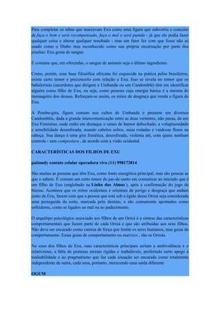 Para completar os tabus que marcavam Exu como uma figura que subvertia o conceito
de faça o bem e será recompensado, faça o mal e será punido - já que ele podia fazer
qualquer coisa e alterar qualquer resultado - mas um fator fez com que fosse não só
usado como o Diabo mas reconhecido como sua própria encarnação por parte dos
jesuítas: Exu gosta de sangue.
É costume que, em oferendas, o sangue de animais seja o último ingrediente.
Como, porém, essa base filosófica africana foi esquecida na prática pelos brasileiros,
existe certo temor e preconceito com relação a Exu. Isso se revela no temor que os
babalorixás (sacerdotes que dirigem a Umbanda ou um Candomblé) têm em identificar
alguém como filho de Exu, ou seja, como pessoas cuja energia básica é a mesma do
mensageiro dos deuses. Reforçam-se assim, os mitos de desgraça que ronda a figura de
Exu.
A Pomba-gira, figura comum nos cultos de Umbanda e presente em diversos
Candomblés, dada a grande intercomunicação entre as duas vertentes, não passa, de um
Exu Feminino, onde estão em destaque o senso de humor debochado, a voluptuosidade
e sensibilidade desenfreada, usando cabelos soltos, saias rodadas e vaidosas flores na
cabeça. Sua dança é uma gira frenética, desenfreada, violenta até, com quase nenhum
controle - sem compostura , de acordo com a visão ocidental.
CARACTERÍSTICAS DOS FILHOS DE EXU
paitandy contato celular operadora vivo (11) 998173814
São muitas as pessoas que têm Exu, como fonte energética principal, mas são poucas as
que o sabem. É comum um certo temor do pai-de-santo em comunicar ao iniciado que é
um filho de Exu (englobado na Linha das Almas ), após a confirmação do jogo de
búzios. Acontece que os mitos ocidentais e orientais de perigo e desgraça que andam
junto de Exu, fazem com que a pessoa que está sob a égide desse Orixá seja considerada
uma perseguida da sorte, marcada pelo destino, e são comumente apontados como
sofredores, como se ligados ao mal ou ao padecimento.
O arquétipo psicológico associado aos filhos de um Orixá é a síntese das características
comportamentais que fazem parte de cada Orixá e que são atribuídas aos seus filhos.
Não deve ser encarado como camisa de força que limite os seres humanos, mas guias de
comportamento. Essas guias de comportamento ou matrizes , são os Orixás.
No caso dos filhos de Exu, suas características principais seriam a ambivalência e o
relativismo, a falta de posturas morais rígidas e inabaláveis, preferindo certo apego à
maleabilidade e ao pragmatismo que faz cada situação ser encarada como totalmente
independente de outra, cada uma, portanto, merecendo uma saída diferente
OGUM
 