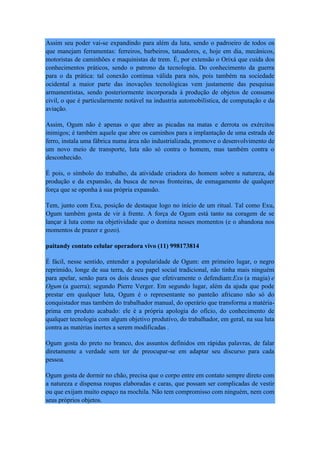 Assim seu poder vai-se expandindo para além da luta, sendo o padroeiro de todos os
que manejam ferramentas: ferreiros, barbeiros, tatuadores, e, hoje em dia, mecânicos,
motoristas de caminhões e maquinistas de trem. É, por extensão o Orixá que cuida dos
conhecimentos práticos, sendo o patrono da tecnologia. Do conhecimento da guerra
para o da prática: tal conexão continua válida para nós, pois também na sociedade
ocidental a maior parte das inovações tecnológicas vem justamente das pesquisas
armamentistas, sendo posteriormente incorporada à produção de objetos de consumo
civil, o que é particularmente notável na industria automobilística, de computação e da
aviação.
Assim, Ogum não é apenas o que abre as picadas na matas e derrota os exércitos
inimigos; é também aquele que abre os caminhos para a implantação de uma estrada de
ferro, instala uma fábrica numa área não industrializada, promove o desenvolvimento de
um novo meio de transporte, luta não só contra o homem, mas também contra o
desconhecido.
É pois, o símbolo do trabalho, da atividade criadora do homem sobre a natureza, da
produção e da expansão, da busca de novas fronteiras, de esmagamento de qualquer
força que se oponha à sua própria expansão.
Tem, junto com Exu, posição de destaque logo no início de um ritual. Tal como Exu,
Ogum também gosta de vir à frente. A força de Ogum está tanto na coragem de se
lançar à luta como na objetividade que o domina nesses momentos (e o abandona nos
momentos de prazer e gozo).
paitandy contato celular operadora vivo (11) 998173814
É fácil, nesse sentido, entender a popularidade de Ogum: em primeiro lugar, o negro
reprimido, longe de sua terra, de seu papel social tradicional, não tinha mais ninguém
para apelar, senão para os dois deuses que efetivamente o defendiam:Exu (a magia) e
Ogum (a guerra); segundo Pierre Verger. Em segundo lugar, além da ajuda que pode
prestar em qualquer luta, Ogum é o representante no panteão africano não só do
conquistador mas também do trabalhador manual, do operário que transforma a matéria-
prima em produto acabado: ele é a própria apologia do ofício, do conhecimento de
qualquer tecnologia com algum objetivo produtivo, do trabalhador, em geral, na sua luta
contra as matérias inertes a serem modificadas .
Ogum gosta do preto no branco, dos assuntos definidos em rápidas palavras, de falar
diretamente a verdade sem ter de preocupar-se em adaptar seu discurso para cada
pessoa.
Ogum gosta de dormir no chão, precisa que o corpo entre em contato sempre direto com
a natureza e dispensa roupas elaboradas e caras, que possam ser complicadas de vestir
ou que exijam muito espaço na mochila. Não tem compromisso com ninguém, nem com
seus próprios objetos.
 