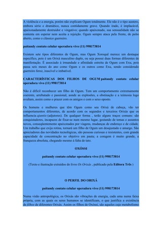 A violência e a energia, porém não explicam Ogum totalmente. Ele não é o tipo austero,
embora sério e dramático, nunca contidamente grave. Quando irado, é implacável,
apaixonadamente destruidor e vingativo; quando apaixonado, sua sensualidade não se
contenta em esperar nem aceita a rejeição. Ogum sempre ataca pela frente, de peito
aberto, como o clássico guerreiro.
paitandy contato celular operadora vivo (11) 998173814
Existem sete tipos diferentes de Ogum, mas Ogum Xoroquê merece um destaque
específico, pois é um Orixá masculino duplo, ou seja possui duas formas diferentes de
manifestação. É associado à irmandade e afinidade estreita de Ogum com Exu, pois
passa seis meses do ano como Ogum e os outros como Exu, sendo considerado
guerreiro feroz, irascível e imbatível.
CARACTERÍSTICAS DOS FILHOS DE OGUM paitandy contato celular
operadora vivo (11) 998173814
Não é difícil reconhecer um filho de Ogum. Tem um comportamento extremamente
coerente, arrebatado e passional, aonde as explosões, a obstinação e a teimosia logo
avultam, assim como o prazer com os amigos e com o sexo oposto.
Os homens e mulheres que têm Ogum como seu Orixá de cabeça, vão ter
comportamentos diferentes, de acordo com os segundos e terceiros Orixás que os
influencia ajuntós (adjutores). De qualquer forma , terão alguns traços comuns: são
conquistadores, incapazes de fixar-se num mesmo lugar, gostando de temas e assuntos
novos, conseqüentemente apaixonados por viagens, mudanças de endereço e de cidade.
Um trabalho que exija rotina, tornará um filho de Ogum um desajustado e amargo. São
apreciadores das novidades tecnológicas, são pessoas curiosas e resistentes, com grande
capacidade de concentração no objetivo em pauta; a coragem é muito grande, a
franqueza absoluta, chegando mesmo à falta de tato.
OXÓSSI
paitandy contato celular operadora vivo (11) 998173814
(Texto e ilustração extraídos do livro Os Orixás , publicado pela Editora Três )
O PERFIL DO ORIXÁ
paitandy contato celular operadora vivo (11) 998173814
Numa visão antropológica, os Orixás são vibrações de energia, cada uma numa faixa
própria, com as quais os seres humanos se identificam, o que justifica a existência
de filhos de diferentes Orixás. Assim os filhos de Oxóssi, são aqueles cujo metabolismo
 