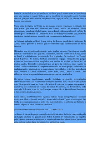 básico e características de personalidade herdadas geneticamente mais se identificam
com uma matriz, o próprio Oxóssi, que se manifesta em ambientes como florestas
cerradas, parques onde animais são preservados, espaços enfim, de contato entre o
homem e os animais.
Numa visão teológica, os Orixás são divindades a serem respeitadas e cultuadas por
seus filhos, que com eles entrariam em contato através de diferentes rituais
disseminados na cultura tribal africana e que no Brasil estão agrupados sob o rótulo de
uma religião, a Umbanda e o Candomblé. Cada divindade possui lendas que justificam
seu destino e principalmente o arquétipo de comportamento à ela associado.
A Umbanda cultuada no Brasil é uma síntese de diversas manifestações diferentes da
África, unindo preceitos e práticas que no continente negro se manifestam em povos
isolados.
Há porém, uma corrente predominante, a dos iorubas ou nagôs. Sua visão do mundo
material e sobrenatural foi a que mais se espalhou, tanto no centro-sul da África, como
no Brasil, e os Orixás mais populares são dela originados. Os rituais Jeje , do Daomé
(atual República do Benin), também encontraram espaço, principalmente porque
tiveram de lutar contra mitos antagônicos dos iorubas; na verdade, o Daomé foi, há
muitos séculos, dominado politicamente por um povo de civilização mais recente, os
iorubas. Assim como Roma se comportou em relação aos mitos gregos, assimilando-os
gradativamente e adaptando-os as suas próprias necessidades, os iorubas assimilaram
usos, costumes e Orixás daomeanos, como Nanã, Iroco, Omolu e outros. Uma
diferença, porém, sempre existiu para quem se propusesse a analisá-los.
Os mitos iorubas manifestavam grande vitalidade, envolvendo personalidades
extrovertidas como Exu. Já os Orixás daomeanos são mais frios, vindos de uma cultura
mais hierarquizada, onde os deuses são vistos de maneira um pouco ameaçadora e
coercitiva; não costumam ter o senso de humor dos iorubas, sua flexibilidade, onde
contendas difíceis às vezes são resolvidas por palavras hábeis. O mundo dos daomeanos
é mais soturno, discreto, perigoso.
Nesse sentido, dois Orixás iorubas fogem da tradição básica: o mago Oçanhe, o solitário
senhor das folhas, e Oxóssi, o caçador. Ambos são irmãos de Ogum na maior parte das
lendas e possuem em comum o gosto pelo individualismo e o ambiente que habitam; a
floresta virgem, as terras verdes não cultivadas.
paitandy contato celular operadora vivo (11) 998173814
A floresta é a terra do perigo, o mundo desconhecido além do limite estabelecido pela
civilização iorubana, é o que está além do fim da aldeia. Os caminhos não são traçados
pelas cabanas, mas sim pelas árvores, o mato invade as trilhas não utilizadas, os animais
estão soltos e podem atacar livremente. É o território do medo.
 