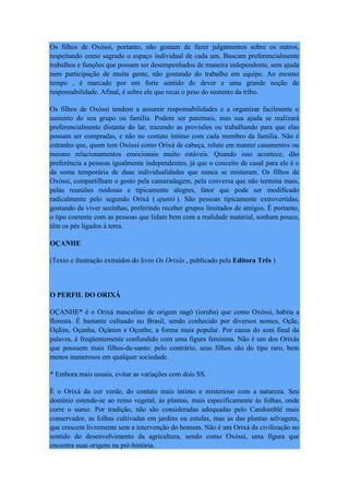 Os filhos de Oxóssi, portanto, não gostam de fazer julgamentos sobre os outros,
respeitando como sagrado o espaço individual de cada um. Buscam preferencialmente
trabalhos e funções que possam ser desempenhados de maneira independente, sem ajuda
nem participação de muita gente, não gostando do trabalho em equipe. Ao mesmo
tempo , é marcado por um forte sentido de dever e uma grande noção de
responsabilidade. Afinal, é sobre ele que recai o peso do sustento da tribo.
Os filhos de Oxóssi tendem a assumir responsabilidades e a organizar facilmente o
sustento do seu grupo ou família. Podem ser paternais, mas sua ajuda se realizará
preferencialmente distante do lar, trazendo as provisões ou trabalhando para que elas
possam ser compradas, e não no contato íntimo com cada membro da família. Não é
estranho que, quem tem Oxóssi como Orixá de cabeça, relute em manter casamentos ou
mesmo relacionamentos emocionais muito estáveis. Quando isso acontece, dão
preferência a pessoas igualmente independentes, já que o conceito de casal para ele é o
da soma temporária de duas individualidades que nunca se misturam. Os filhos de
Oxóssi, compartilham o gosto pela camaradagem, pela conversa que não termina mais,
pelas reuniões ruidosas e tipicamente alegres, fator que pode ser modificado
radicalmente pelo segundo Orixá ( ajuntó ). São pessoas tipicamente extrovertidas,
gostando de viver sozinhas, preferindo receber grupos limitados de amigos. É portanto,
o tipo coerente com as pessoas que lidam bem com a realidade material, sonham pouco,
têm os pés ligados à terra.
OÇANHE
(Texto e ilustração extraídos do livro Os Orixás , publicado pela Editora Três )
O PERFIL DO ORIXÁ
OÇANHE* é o Orixá masculino de origem nagô (ioruba) que como Oxóssi, habita a
floresta. É bastante cultuado no Brasil, sendo conhecido por diversos nomes, Oçãe,
Oçãim, Oçanha, Oçânim e Oçonhe, a forma mais popular. Por causa do som final da
palavra, é freqüentemente confundido com uma figura feminina. Não é um dos Orixás
que possuem mais filhos-de-santo: pelo contrário, seus filhos são do tipo raro, bem
menos numerosos em qualquer sociedade.
* Embora mais usuais, evitar as variações com dois SS.
É o Orixá da cor verde, do contato mais íntimo e misterioso com a natureza. Seu
domínio estende-se ao reino vegetal, às plantas, mais especificamente às folhas, onde
corre o sumo. Por tradição, não são consideradas adequadas pelo Candomblé mais
conservador, as folhas cultivadas em jardins ou estufas, mas as das plantas selvagens,
que crescem livremente sem a intervenção do homem. Não é um Orixá da civilização no
sentido do desenvolvimento da agricultura, sendo como Oxóssi, uma figura que
encontra suas origens na pré-história.
 