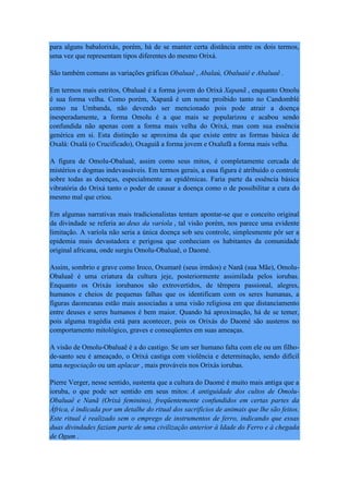 para alguns babalorixás, porém, há de se manter certa distância entre os dois termos,
uma vez que representam tipos diferentes do mesmo Orixá.
São também comuns as variações gráficas Obaluaê , Abalaú, Obaluaiê e Abaluaê .
Em termos mais estritos, Obaluaê é a forma jovem do Orixá Xapanã , enquanto Omolu
é sua forma velha. Como porém, Xapanã é um nome proibido tanto no Candomblé
como na Umbanda, não devendo ser mencionado pois pode atrair a doença
inesperadamente, a forma Omolu é a que mais se popularizou e acabou sendo
confundida não apenas com a forma mais velha do Orixá, mas com sua essência
genérica em si. Esta distinção se aproxima da que existe entre as formas básica de
Oxalá: Oxalá (o Crucificado), Oxaguiã a forma jovem e Oxalufã a forma mais velha.
A figura de Omolu-Obaluaê, assim como seus mitos, é completamente cercada de
mistérios e dogmas indevassáveis. Em termos gerais, a essa figura é atribuído o controle
sobre todas as doenças, especialmente as epidêmicas. Faria parte da essência básica
vibratória do Orixá tanto o poder de causar a doença como o de possibilitar a cura do
mesmo mal que criou.
Em algumas narrativas mais tradicionalistas tentam apontar-se que o conceito original
da divindade se referia ao deus da varíola , tal visão porém, nos parece uma evidente
limitação. A varíola não seria a única doença sob seu controle, simplesmente pôr ser a
epidemia mais devastadora e perigosa que conheciam os habitantes da comunidade
original africana, onde surgiu Omolu-Obaluaê, o Daomé.
Assim, sombrio e grave como Iroco, Oxumarê (seus irmãos) e Nanã (sua Mãe), Omolu-
Obaluaê é uma criatura da cultura jeje, posteriormente assimilada pelos iorubas.
Enquanto os Orixás iorubanos são extrovertidos, de têmpera passional, alegres,
humanos e cheios de pequenas falhas que os identificam com os seres humanas, a
figuras daomeanas estão mais associadas a uma visão religiosa em que distanciamento
entre deuses e seres humanos é bem maior. Quando há aproximação, há de se temer,
pois alguma tragédia está para acontecer, pois os Orixás do Daomé são austeros no
comportamento mitológico, graves e conseqüentes em suas ameaças.
A visão de Omolu-Obaluaê é a do castigo. Se um ser humano falta com ele ou um filho-
de-santo seu é ameaçado, o Orixá castiga com violência e determinação, sendo difícil
uma negociação ou um aplacar , mais prováveis nos Orixás iorubas.
Pierre Verger, nesse sentido, sustenta que a cultura do Daomé é muito mais antiga que a
ioruba, o que pode ser sentido em seus mitos: A antiguidade dos cultos de Omolu-
Obaluaê e Nanã (Orixá feminino), freqüentemente confundidos em certas partes da
África, é indicada por um detalhe do ritual dos sacrifícios de animais que lhe são feitos.
Este ritual é realizado sem o emprego de instrumentos de ferro, indicando que essas
duas divindades faziam parte de uma civilização anterior à Idade do Ferro e à chegada
de Ogum .
 