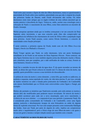 Nanã (mito jeje) assume a figura de mãe dos filhos daomeanos, nunca se questionando a
paternidade de Oxalá sobre estes também, paternidade essa que não é original da criação
das primeiras lendas do Daomé, onde Oxalá obviamente não existia. Os mitos
daomeanos eram mais antigos que os nagôs (vinham de uma cultura ancestral que se
mostra anterior à descoberta do fogo). Tentou-se, então, acertar essa cronologia com a
colocação de Nanã e o nascimento de seus filhos, como fatos anteriores ao encontro de
Oxalá e Iemanjá.
Muitas pesquisas apontam ainda que os iorubas começaram a ter um conceito de Deus
Supremo antes inexistente, e que esse conceito pode (fato não comprovado) ser
conseqüência da influência dos maometanos do norte da África sobre a população negra
mais próxima. Assim Nanã assume, como outros Orixás femininos, o conceito de
maternidade como função principal.
É neste contexto, a primeira esposa de Oxalá, tendo com ele três filhos: Iroco (ou
Tempo), Omolu (ou Obaluaê) e Oxumarê.
Pierre Verger aponta que Nanã, no culto daomeano, teria um posto hierárquico
semelhante ao de Oxalá ou até mesmo do Deus Supremo Olorum . Neste contexto, era
uma figura feminina mas às vezes também alguém acima das distinções macho e fêmea,
pois constituía, num par completo, pai e mãe unificados de todas as coisas, fossem os
seres humanos, fossem os Orixás.
Nanã faz o caminho inverso da mãe da água doce. É ela quem reconduz ao terreno do
astral, as almas dos que Oxum colocou no mundo real. É a deusa do reino da morte, sua
guardiã, quem possibilita o acesso a esse território do desconhecido.
A senhora do reino da morte é, como elemento , a terra fofa, que recebe os cadáveres, os
acalenta e esquenta, numa repetição do ventre, da vida intra-uterina. É, por isso, cercada
de muitos mistérios no culto e tratada pelos praticantes da Umbanda e do Candomblé,
com menos familiaridade que os Orixás mais extrovertidos como Ogum e Xangô, por
exemplo.
Muitos são portanto os mistérios que Nanã-terra esconde, pois nela entram os mortos e
através dela são modificados para poderem nascer novamente. Só através da morte é
que poderá acontecer para cada um a nova encarnação, para novo nascimento, a
vivência de um novo destino – e a responsável por esse período é justamente Nanã. Ela
é considerada pelas comunidades da Umbanda e do Candomblé, como uma figura
austera, justiceira e absolutamente incapaz de uma brincadeira ou então de alguma
forma de explosão emocional. Por isso está sempre presente como testemunha fidedigna
das lendas. Jurar por Nanã, por parte de alguém do culto, implica um compromisso
muito sério e inquebrantável, pois o Orixá exige de seus filhos-de-santo e de quem o
invoca em geral a mesma e sempre relação austera que mantém com o mundo.
CARACTERÍSTICAS DOS FILHOS DE NANÃ
 