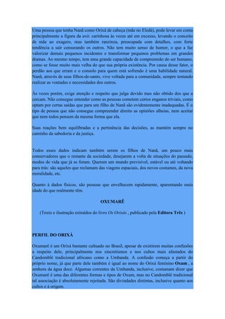 Uma pessoa que tenha Nanã como Orixá de cabeça (mãe no Eledá), pode levar em conta
principalmente a figura da avó: carinhosa às vezes até em excesso, levando o conceito
de mãe ao exagero, mas também ranzinza, preocupada com detalhes, com forte
tendência a sair censurando os outros. Não tem muito senso de humor, o que a faz
valorizar demais pequenos incidentes e transformar pequenos problemas em grandes
dramas. Ao mesmo tempo, tem uma grande capacidade de compreensão do ser humano,
como se fosse muito mais velha do que sua própria existência. Por causa desse fator, o
perdão aos que erram e o consolo para quem está sofrendo é uma habilidade natural.
Nanã, através de seus filhos-de-santo, vive voltada para a comunidade, sempre tentando
realizar as vontades e necessidades dos outros.
Às vezes porém, exige atenção e respeito que julga devido mas não obtido dos que a
cercam. Não consegue entender como as pessoas cometem certos enganos triviais, como
optam por certas saídas que para um filho de Nanã são evidentemente inadequadas. É o
tipo de pessoa que não consegue compreender direito as opiniões alheias, nem aceitar
que nem todos pensem da mesma forma que ela.
Suas reações bem equilibradas e a pertinência das decisões, as mantém sempre no
caminho da sabedoria e da justiça.
Todos esses dados indicam também serem os filhos de Nanã, um pouco mais
conservadores que o restante da sociedade, desejarem a volta de situações do passado,
modos de vida que já se foram. Querem um mundo previsível, estável ou até voltando
para trás: são aqueles que reclamam das viagens espaciais, dos novos costumes, da nova
moralidade, etc.
Quanto à dados físicos, são pessoas que envelhecem rapidamente, aparentando mais
idade do que realmente têm.
OXUMARÊ
(Texto e ilustração extraídos do livro Os Orixás , publicado pela Editora Três )
PERFIL DO ORIXÁ
Oxumarê é um Orixá bastante cultuado no Brasil, apesar de existirem muitas confusões
a respeito dele, principalmente nos sincretismos e nos cultos mais afastados do
Candomblé tradicional africano como a Umbanda. A confusão começa a partir do
próprio nome, já que parte dele também é igual ao nome do Orixá feminino Oxum , a
senhora da água doce. Algumas correntes da Umbanda, inclusive, costumam dizer que
Oxumarê é uma das diferentes formas e tipos de Oxum, mas no Candomblé tradicional
tal associação é absolutamente rejeitada. São divindades distintas, inclusive quanto aos
cultos e à origem.
 