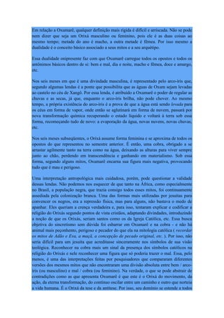Em relação a Oxumarê, qualquer definição mais rígida é difícil e arriscada. Não se pode
nem dizer que seja um Orixá masculino ou feminino, pois ele é as duas coisas ao
mesmo tempo; metade do ano é macho, a outra metade é fêmea. Por isso mesmo a
dualidade é o conceito básico associado a seus mitos e a seu arquétipo.
Essa dualidade onipresente faz com que Oxumarê carregue todos os opostos e todos os
antônimos básicos dentro de si: bem e mal, dia e noite, macho e fêmea, doce e amargo,
etc.
Nos seis meses em que é uma divindade masculina, é representado pelo arco-íris que,
segundo algumas lendas é a ponte que possibilita que as águas de Oxum sejam levadas
ao castelo no céu de Xangô. Por essa lenda, é atribuído a Oxumarê o poder de regular as
chuvas e as secas, já que, enquanto o arco-íris brilha, não pode chover. Ao mesmo
tempo, a própria existência do arco-íris é a prova de que a água está sendo levada para
os céus em forma de vapor, onde então se aglutinará em forma de nuvem, passará por
nova transformação química recuperando o estado líquido e voltará à terra sob essa
forma, recomeçando tudo de novo: a evaporação da água, novas nuvens, novas chuvas,
etc.
Nos seis meses subseqüentes, o Orixá assume forma feminina e se aproxima de todos os
opostos do que representou no semestre anterior. É então, uma cobra, obrigado a se
arrastar agilmente tanto na terra como na água, deixando as alturas para viver sempre
junto ao chão, perdendo em transcendência e ganhando em materialismo. Sob essa
forma, segundo alguns mitos, Oxumarê encarna sua figura mais negativa, provocando
tudo que é mau e perigoso.
Uma interpretação antropológica mais cuidadosa, porém, pode questionar a validade
dessas lendas. Não podemos nos esquecer de que tanto na África, como especialmente
no Brasil, a população negra, que trazia consigo todos esses mitos, foi continuamente
assediada pela colonização branca. Uma das formas mais utilizadas por jesuítas para
convencer os negros, era a repressão física, mas para alguns, não bastava o medo de
apanhar. Eles queriam a crença verdadeira e, para isso, tentaram explicar e codificar a
religião do Orixás segundo pontos de vista cristãos, adaptando divindades, introduzindo
a noção de que os Orixás, seriam santos como os da Igreja Católica, etc. Essa busca
objetiva do sincretismo sem dúvida foi esbarrar em Oxumarê e na cobra - e não há
animal mais peçonhento, perigoso e pecador do que ela na mitologia católica ( recordar
os mitos de Adão e Eva, a maçã, a concepção de pecado original, etc. ). Por isso, não
seria difícil para um jesuíta que acreditasse sinceramente nos símbolos de sua visão
teológica. Reconhecer na cobra mais um sinal da presença dos símbolos católicos na
religião do Orixás e nele reconhecer uma figura que só poderia trazer o mal. Essa, pelo
menos, é uma das interpretações feitas por pesquisadores que compararam diferentes
versões dos mesmos mitos que não encontraram uma divisão absoluta entre bem / arco-
íris (ou masculino) e mal / cobra (ou feminino). Na verdade, o que se pode abstrair de
contradições como as que apresenta Oxumarê é que este é o Orixá do movimento, da
ação, da eterna transformação, do contínuo oscilar entre um caminho e outro que norteia
a vida humana. É o Orixá da tese e da antítese. Por isso, seu domínio se estende a todos
 