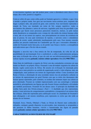 os movimentos regulares, que não podem parar, como a alternância entre chuva e bom
tempo, dia e noite, positivo e negativo.
Conta-se sobre ele que, como cobra, pode ser bastante agressivo e violento, o que o leva
a morder a própria cauda. Isso gera um movimento moto-contínuo pois, enquanto não
largar o próprio rabo, não parará de girar, sem controle. Esse movimento representa a
rotação da Terra, seu translado em torno do Sol, sempre repetitivo- todos os
movimentos dos planetas e astros do universo, regulados pela força da gravidade e por
princípios que fazem esses processos parecerem imutáveis, eternos, ou pelo menos
muito duradouros se comparados com o tempo de vida médio da criatura humana sobre
a terra, não só em termos de espécie, mas principalmente em termos da existência de
uma só pessoa. Se essa ação terminasse de repente, o universo como o entendemos
deixaria de existir, sendo substituído imediatamente pelo caos. Esse mesmo conceito
justifica um preceito tradicional do Candomblé que diz que é necessário alimentar e
cuidar de Oxumarê muito bem pois, se ele perder suas forças e morrer, a conseqüência
será nada menos que o fim da vida no mundo.
Enquanto o arco-íris traz a boa notícia do fim da tempestade, da volta do sol, da
possibilidade de movimentação livre e confortável, a cobra é particularmente perigosa
para uma civilização das selvas, já que ela está em seu hábitatcaracterístico, podendo
realizar rápidas incertas.paitandy contato celular operadora vivo (11) 998173814
Outra fonte de indefinição a respeito do Orixá vem das contradições existentes em suas
lendas no Brasil e na própria África. Oxumarê é uma divindade originária da cultura do
Daomé, região centro-norte da África. Há séculos tal civilização foi dominada pelos
iorubas, povo mais primitivo no sentido de organização social e visão religiosa, mas, em
compensação, mais poderoso em termos de organização militar. Como aconteceu com
Roma e Grécia, a dominação de uma sociedade menos rica em produções culturais ou
no terreno da superestrutura em geral fizeram com que os mitos dos daomeanos não
fossem apenas reprimidos, pelo contrário, os iorubas não tentaram impor sua cultura ao
povo dominado. Ficaram na verdade impressionados com sua cosmologia e tentaram
assimilá-la, principalmente nas figuras que não fossem formas semelhantes a divindades
que também possuíssem. Oxumarê foi um desses casos. O princípio da dualidade dos
iorubas fazia parte dos Orixás-crianças ( Ibeji ) - A dualidade que eles representam,
porém, é mais próxima do comportamento contraditório e irresponsável em termos ético
das crianças, ainda não reprimidas pela codificação social. Já a dualidade de Oxumarê é
mais abrangente e até mesmo metafísica, pois representa os ciclos que não estão ao
alcance do ser humano.
Oxumarê, Iroco, Omolu, Obaluaê e Nanã, os Orixás do Daomé mais conhecidos e
cultuados, castigam quando dispostos ou provocados, mas raramente se arrependem e
não possuem as falhas humanas, visíveis e humanizadas das figura do panteão
ioruba.paitandy contato celular operadora vivo (11) 998173814
CARACTERÍSTICAS DOS FILHOS DE OXUMARÊ
 