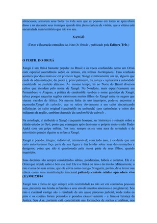 silenciosos, armarem seus botes na vida sem que as pessoas em torno se apercebam
disso e só atacando seus inimigos quando têm plena certeza da vitória, que a vítima está
encurralada num território que não é o seu.
XANGÔ
(Texto e ilustração extraídos do livro Os Orixás , publicado pela Editora Três )
O PERFIL DO ORIXÁ
Xangô é um Orixá bastante popular no Brasil e às vezes confundido como um Orixá
com especial ascendência sobre os demais, em termos hierárquicos. Essa confusão
acontece por dois motivos: em primeiro lugar, Xangô é miticamente um rei, alguém que
cuida da administração, do poder e, principalmente, da justiça - representa a autoridade
constituída no panteão africano. Ao mesmo tempo, há no Norte do Brasil diversos
cultos que atendem pelo nome de Xangô. No Nordeste, mais especificamente em
Pernambuco e Alagoas, a prática do candomblé recebeu o nome genérico de Xangô,
talvez porque naquelas regiões existissem muitos filhos de Xangô entre os negros que
vieram trazidos de África. Na mesma linha de uso impróprio, pode-se encontrar a
expressão Xangô de caboclo , que se refere obviamente a um culto sincretizando
influências do culto original (candomblé ou umbanda) com cerimônias e mitos dos
indígenas da região, também chamado de candomblé de caboclo .
Na mitologia, é atribuído a Xangô (enquanto homem, ser histórico) o reinado sobre a
cidade-estado de Oyó, posto que conseguiu após destronar o próprio meio-irmão Dada-
Ajaká com um golpe militar. Por isso, sempre existe uma aura de seriedade e de
autoridade quando alguém se refere a Xangô.
Xangô é pesado, íntegro, indivisível, irremovível; com tudo isso, é evidente que um
certo autoritarismo faça parte da sua figura e das lendas sobre suas determinações e
desígnios, coisa que não é questionada pela maior parte de seus filhos, quando
inquiridos.
Suas decisões são sempre consideradas sábias, ponderadas, hábeis e corretas. Ele é o
Orixá que decide sobre o bem e o mal. Ele é o Orixá do raio e do trovão. Miticamente, o
raio é uma de suas armas, que ele envia como castigo. Ninguém, porém, deve temer sua
cólera como uma manifestação irracional.paitandy contato celular operadora vivo
(11) 998173814
Xangô tem a fama de agir sempre com neutralidade (a não ser em contendas pessoais
suas, presentes nas lendas referentes a seus envolvimentos amorosos e congêneres). Seu
raio e eventual castigo são o resultado de um quase processo judicial, onde todos os
prós e os contras foram pensados e pesados exaustivamente - a famosa balança da
Justiça. Seu Axé, portanto está concentrado nas formações de rochas cristalinas, nos
 