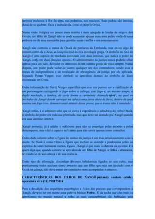 terrenos rochosos à flor da terra, nas pedreiras, nos maciços. Suas pedras são inteiras,
duras de se quebrar, fixas e inabaláveis, como o próprio Orixá.
Numa visão litúrgica um pouco mais restrita e mais apegada às lendas de origem dos
Orixás, um filho de Xangô não se pode contentar apenas com uma pedra vinda de uma
pedreira ou de uma montanha para guardar numa vasilha o seu assentamento.
Xangô não contesta o status de Oxalá de patriarca da Umbanda, mas existe algo de
comum entre ele e Zeus, o deusprincipal da rica mitologia grega. O símbolo do Axé de
Xangô é uma espécie de machado estilizado com duas lâminas, que indica o poder de
Xangô, corta em duas direções opostas. O administrador da justiça nunca poderia olhar
apenas para um lado, defender os interesses de um mesmo ponto de vista sempre. Numa
disputa, seu poder pode voltar-se contra qualquer um dos contendores, sendo essa a
marca de independência e de totalidade de abrangência da justiça por ele aplicada.
Segundo Pierre Verger, esse símbolo se aproxima demais do símbolo de Zeus
encontrado em Creta.
Outra informação de Pierre Verger especifica que esse oxé parece ser a estilização de
um personagem carregando o fogo sobre a cabeça; este fogo é, ao mesmo tempo, o
duplo machado, e lembra, de certa forma a cerimônia chamada ajerê , na qual os
iniciados de Xangô devem carregar na cabeça uma jarra cheia de furos, dentro da qual
queima um fogo vivo, demonstrando através dessa prova, que o transe não é simulado .
Xangô então, é o administrador que se curva à experiência e sabedoria do velho Oxalá,
o símbolo do poder em toda sua plenitude, mas que deve ser acatado por Xangô quando
em suas decisões intervir.
Xangô portanto, já é adulto o suficiente para não se empolgar pelas paixões e pelos
destemperos, mas vital e capaz o suficiente para não servir apenas como consultor.
Outro dado saliente sobre a figura do senhor da justiça é seu mau relacionamento com a
morte. Se Nanã é como Orixá a figura que melhor se entende e predomina sobre os
espíritos de seres humanos mortos, Eguns , Xangô é que mais os detesta ou os teme. Há
quem diga que, quando a morte se aproxima de um filho de Xangô, o Orixá o abandona,
retirando-se de sua cabeça e de sua essência.
Deste tipo de afirmação discordam diversos babalorixás ligados ao seu culto, mas
praticamente todos aceitam como preceito que um filho que seja um iniciado com o
Orixá na cabeça, não deve entrar em cemitérios nem acompanhar a enterros.
CARACTERÍSTICAS DOS FILHOS DE XANGÔ paitandy contato celular
operadora vivo (11) 998173814
Para a descrição dos arquétipos psicológico e físico das pessoas que correspondem a
Xangô, deve-se ter em mente uma palavra básica: Pedra . É da rocha que eles mais se
aproximam no mundo natural e todas as suas características são balizadas pela
 