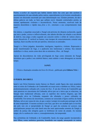 Porém, o senhor de engenho que habita dentro deles faz com que não aceitem o
questionamento de suas atitudes pelos outros, especialmente se já tiverem considerado o
assunto em discussão encerrado por uma determinação sua. Gostam portanto, de dar a
última palavra em tudo, se bem que saibam ouvir. Quando contrariados porém, se
tornam rapidamente violentos e incontroláveis. Nesse momento, resolvem tudo de
maneira demolidora e rápida mas, feita a lei , retornam a seu comportamento mais
usual.
Em síntese, o arquétipo associado a Xangô está próximo do déspota esclarecido, aquele
que tem o poder, exerce-o inflexivelmente, não admite dúvidas em relação a seu direito
de detê-lo, mas julga a todos segundo um conceito estrito e sólido de valores claros e
pouco discutíveis. É variável no humor, mas incapaz de conscientemente cometer uma
injustiça, fazer escolha movido por paixões, interesses ou amizades.
Xangô é o Orixá julgador, destruidor, inteligente, impulsivo, violento. Representa o
poder transformador do fogo, é o padroeiro dos intelectuais e artistas. Seu número
simbólico é o doze, assim como doze são os ministros, Obas , de Xangô.
Apesar de discordarmos da visão privilegiada do fogo como elemento de Xangô,
insistimos que a pedra é seu símbolo básico, mais redutor e mais abrangente ao mesmo
tempo.
IANSÃ
(Texto e ilustração extraídos do livro Os Orixás , publicado pela Editora Três )
O PERFIL DO ORIXÁ
Iansã é um Orixá feminino muito famoso no Brasil, sendo figura das mais populares
entre os mitos da Umbanda e do Candomblé em nossa terra e também na África, onde é
predominantemente cultuada sob o nome de Oyá . É um dos Orixás do Candomblé que
mais penetrou no sincretismo da Umbanda, talvez por ser o único que se relaciona,, na
liturgia mais tradicional africana, com os espíritos dos mortos (Eguns), que têm
participação ativa na Umbanda, enquanto são afastados e pouco cultuados no
Candomblé. Em termos de sincretismo, costuma ser associada à figura católica de Santa
Bárbara, talvez por causa do raio, já que a santa é sempre invocada para proteger um fiel
de uma tempestade. O mesmo acontece com Oyá, que deve ser saudada após os trovões,
não pelo raio em si (propriedade de Xangô ao qual ela costuma ter acesso), mas
principalmente porque tem sido Iansã uma das mais apaixonadas amantes de Xangô, o
senhor da justiça não atingiria quem se lembrasse do nome da amada. Ao mesmo
tempo, ela é a senhora do vento e, conseqüentemente, da tempestade.
Nas cerimônias da Umbanda e do Candomblé, Iansã, ela surge quando incorporada a
seus filhos, como autêntica guerreira, brandindo sua espada, ameaçando os outros,
 