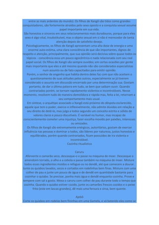entre as mais ardentes do mundo). Os filhos de Xangô são tidos como grandes
conquistadores, são fortemente atraídos pelo sexo oposto e a conquista sexual assume
papel importante em sua vida.
São honestos e sinceros em seus relacionamentos mais duradouros, porque para eles
sexo é algo vital, insubstituível, mas o objeto sexual em si não é merecedor de tanta
atenção depois de satisfeito desejo.
Psicologicamente, os filhos de Xangô apresentam uma alta dose de energia e uma
enorme auto-estima, uma clara consciência de que são importantes, dignos de
respeito e atenção, principalmente, que sua opinião será decisiva sobre quase todos os
tópicos - consciência essa um pouco egocêntrica e nada relacionada com seu real
papel social. Os filhos de Xangô são sempre ouvidos; em certas ocasiões por gente
mais importante que eles e até mesmo quando não são considerados especialistas
num assunto ou de fato capacitados para emitir opinião.
Porém, o senhor de engenho que habita dentro deles faz com que não aceitem o
questionamento de suas atitudes pelos outros, especialmente se já tiverem
considerado o assunto em discussão encerrado por uma determinação sua. Gostam
portanto, de dar a última palavra em tudo, se bem que saibam ouvir. Quando
contrariados porém, se tornam rapidamente violentos e incontroláveis. Nesse
momento, resolvem tudo de maneira demolidora e rápida mas, feita a lei, retornam a
seu comportamento mais usual.
Em síntese, o arquétipo associado a Xangô está próximo do déspota esclarecido,
aquele que tem o poder, exerce-o inflexivelmente, não admite dúvidas em relação a
seu direito de detê-lo, mas julga a todos segundo um conceito estrito e sólido de
valores claros e pouco discutíveis. É variável no humor, mas incapaz de
conscientemente cometer uma injustiça, fazer escolha movido por paixões, interesses
ou amizades.
Os filhos de Xangô são extremamente enérgicos, autoritários, gostam de exercer
influência nas pessoas e dominar a todos, são líderes por natureza, justos honestos e
equilibrados, porém quando contrariados, ficam possuídos de ira violenta e
incontrolável.
Cozinha ritualística
Caruru
Afervente o camarão seco, descasque-o e passe na máquina de moer. Descasque o
amendoim torrado, o alho e a cebola e passe também na máquina de moer. Misture
todos esses ingredientes moídos e refogue-os no dendê, até que comecem a dourar.
Junte os quiabos lavados, secos e cortados em rodelinhas bem finas. Misture com uma
colher de pau e junte um pouco de água e de dendê em quantidade bastante para
cozinhar o quiabo. Se precisar, ponha mais água e dendê enquanto cozinha. Prove e
tempere com sal a gosto. Mexa o caruru com colher de pau durante todo o tempo que
cozinha. Quando o quiabo estiver cozido, junte os camarões frescos cozidos e o peixe
frito (este em lascas grandes), dê mais uma fervura e sirva, bem quente.
Ajebô
Corte os quiabos em rodelas bem fininhas em uma Gamela, e vá batendo eles como se
 