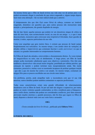 Da mesma forma que o filho de Iansã revirou sua vida uma vez de pernas para o ar,
poderá novamente chegar à conclusão de que estava enganado e, algum tempo depois,
fazer mais uma alteração - tão ou mais radical ainda que a anterior.
O temperamento dos que têm Oyá como Orixá de cabeça, costuma ser instável,
exagerado, dramático em questões que, para outras pessoas não mereceriam tanta
atenção e, principalmente, tão grande dispêndio de energia.
São do tipo Iansã, aquelas pessoas que podem ter um desastroso ataque de cólera no
meio de uma festa, num acontecimento social, na casa de um amigo - e, o que é mais
desconcertante, momentos após extravasar uma irreprimível felicidade, fazer questão de
mostrar, à todos, aspectos particulares de sua vida.
Como esse arquétipo que gera muitos fatos, é comum que pessoas de Iansã surjam
freqüentemente nos noticiários. Ao mesmo tempo, é um caráter cheio de variações, de
atitudes súbitas e imprevisíveis que costumam fascinar ( senão aterrorizar ) os que os
cercam e os grandes interessados no comportamento humano.
Os Filhos de Iansã são atirados, extrovertidos e chocantemente diretos. Às vezes tentam
ser maquiavélicos ou sutis, mas só detidamente. A longo prazo, um filho de Iansã
sempre acaba mostrando cabalmente quais seus objetivos e pretensões. Eles têm uma
tendência a desenvolver vida sexual muito irregular, pontilhada por súbitas paixões, que
começam de repente e podem terminar mais inesperadamente ainda. São muito
ciumentos, possessivo, muitas vezes se mostrando incapazes de perdoar qualquer traição
- que não a que ele mesmo faz contra o ser amado. Ao mesmo tempo, costumam ser
amigos fiéis para os poucos escolhidos ara seu círculo mais íntimo.
Um problema, porém, pode atrapalhar tudo: a inconstância com que vê sua vida
amorosa; outros detalhes podem também contaminar os aspectos profissionais.
Todas essas características criam uma grande dificuldade de relacionamentos
duradouros com os filhos de Iansã. Se por um lado são alegres e expansivos, por outro,
podem ser muito violentos quando contrariados; se têm a tendência para a franqueza e
para o estilo direto, também não podem ser considerados confiáveis, pois fatos menores
provocam reações enormes e, quando possessos, não há ética que segure os filhos de
Iansã, dispostos a destruir tudo com seu vento forte e arrasador.
OBÁ
(Texto extraído do livro Os Orixás , publicado pela Editora Três )
O PERFIL DO ORIXÁ
 