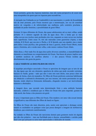 Oxum portanto, gosta das riquezas materiais, mas não numa perspectiva de usura nem
uma mesquinhez de quem quer ter riquezas para escondê-las.
A iniciação (na Umbanda ou no Candomblé) é um nascimento e o poder da fecundidade
tem de estar presente, pois Oxum mostrou que a menstruação, em vez de constituir
motivo de vergonha e de inferioridade nas mulheres, pelo contrário proclama a
realidade do poder feminino, a possibilidade de gerar filhos.
Existem 16 tipos diferentes de Oxum, das quase adolescentes até as mais velhas, sendo
portanto 16 o número sagrado da mãe da água doce. Diz a lenda que as mais
velhas moram nos trechos mais profundos dos rios, enquanto as mais novas nos trechos
mais superficiais. Entre essas 16, três são marcadas como guerreiras (Apara, a mais
violenta, Iê Iê Kerê, que usa arco e flecha, e Ié Ié Iponda, que usa espada), mas a maior
parte delas é mais pacífica, não gostando de lutas e guerras, desde Oxum Obotó, muito
suave e feminina, até a versão mais velha, a não menos vaidosa Oxum Abalo.
Além disso, o fluir nada fixo da água doce pelos diversos caminhos, a maneabilidade do
elemento se manifestam no comportamento de Oxum. Sua busca de prazer implica sexo
e também ausência de conflitos abertos – é dos poucos Orixás iorubas que
absolutamente não gosta da guerra.
CARACTERÍSTICAS DOS FILHOS DE OXUM
O arquétipo psicológico associado a Oxum se aproxima da imagem que se tem de um
rio, das águas que são seu elemento; aparência da calma que pode esconder correntes,
buracos no fundo, grutas - tudo que não é nem reto nem direto, mas pouco claro em
termos de forma, cheio de meandros. Os filhos de Oxum preferem contornar habilmente
um obstáculo a enfrentá-lo diretamente, por isso mesmo, são muito persistentes no que
buscam, tendo objetivos fortemente delineados, chegando mesmo a ser incrivelmente
teimosos e obstinados.
A imagem doce, que esconde uma determinação forte e uma ambição bastante
marcante, colabora a tendência que os filhos de Oxum têm para engordar; gostam da
vida social, das festas e dos prazeres em geral.
O sexo é importante para os filhos de Oxum. Eles tendem a ter uma vida sexual intensa
e significativa, mas diferente dos filhos de Iansã ou Ogum.
Os filhos de Oxum são mais discretos, pois, assim com apreciam o destaque social,
temem os escândalos ou qualquer coisa que possa denegrir a imagem de inofensivos,
bondosos, que constroem cautelosamente.
Na verdade os filhos de Oxum são narcisistas demais para gostarem muito de alguém
que não eles próprios – mas sua facilidade para a doçura, sensualidade e carinho pode
fazer com que pareçam os seres mais apaixonados e dedicados do mundo.
 