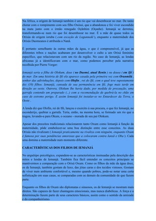 Na África, a origem de Iemanjá também é um rio que vai desembocar no mar. De tanto
chorar com o rompimento com seu filho Oxóssi, que a abandonou e foi viver escondido
na mata junto com o irmão renegado Oçãnhim (Oçanhe). Iemanjá se derreteu,
transformando-se num rio que foi desembocar no mar. É a mãe de quase todos os
Orixás de origem ioruba ( com exceção de Logunnedê ), enquanto a maternidade dos
Orixás Daomeanos é atribuída a Nanã.
É portanto semelhante às outras mães da água, o que é compreensível, já que as
diferentes tribos e nações acabaram por desenvolver o culto a um Orixá feminino
específico, que relacionavam com um rio da região. No caso de Iemanjá, as lendas
africanas já a identificavam com o mar, como podemos perceber pela narrativa
recolhida por Pierre Verger:
Iemanjá seria a filha de Olokum, deus ( no Daomé, atual Benin ) ou deusa ( em Ifé )
do mar. Em uma história de Ifé ela aparece casada pela primeira vez com Orunmilá ,
senhor das adivinhações, depois com Olofin , rei do Ifé, com o qual teve supostamente
dez (10) filhos. Iemanjá, cansada de sua permanência em Ifé, foge mais tarde em
direção ao oeste. Outrora, Olokum lhe havia dado, por medida de precaução, uma
garrafa contendo um preparado (...) com a recomendação de quebrá-la no chão em
caso de extremo perigo. E assim Iemanjá foi instalar-se no Entardecer da Terra, o
Oeste .
A lenda diz que Olofin, rei de Ifé, lançou o exercito à sua procura, o que fez Iemanjá, no
esconderijo, quebrar a garrafa. Teria, então, na mesma hora, se formado um rio que a
tragou, levando-a para Okum, o oceano - morada de seu pai Olokum.
Apesar dos preceitos tradicionais relacionarem tanto Oxum como Iemanjá à função da
maternidade, pôde estabelecer-se uma boa distinção entre esse conceitos. As duas
Orixás não rivalizam ( Iemanjá praticamente na rivaliza com ninguém, enquanto Oxum
é famosa por suas pendências amorosas que a colocaram contra Iansã e Oba ). Cada
uma domina a maternidade num momento diferente.
CARACTERÍSTICAS DOS FILHOS DE IEMANJÁ
No arquétipo psicológico, expandem-se as características insinuadas pela descrição dos
mitos e lendas de Iemanjá. Também fica fácil entender os conceitos principais se
mantivermos a comparação com o Orixá Oxum. Como os filhos da mãe da água doce,
os de Iemanjá, também gostam de luxo, das jóias caras e dos tecidos vistosos. Gostam
de viver num ambiente confortável e, mesmo quando pobres, pode-se notar uma certa
sofisticação em suas casas, se comparadas com as demais da comunidade de que fazem
parte.
Enquanto os filhos de Oxum são diplomatas e sinuosos, os de Iemanjá se mostram mais
diretos. São capazes de fazer chantagens emocionais, mas nunca diabólicas. A força e a
determinação fazem parte de seus caracteres básicos, assim como o sentido da amizade
e do companheirismo.
 