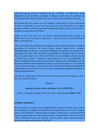 Como são pessoas presas ao arquétipo da mãe, a família e os filhos têm grande
importância na vida dos filhos de Iemanjá. A relação com eles pode ser carinhosa, mas
nunca esquecendo conceitos tradicionais como respeito e principalmente hierarquia.
São pessoas que não gostam de viver sozinhas, sentem falta da tribo, inconsciente
ancestral, e costumam, por isso casar ou associar-se cedo. Não apreciam as viagens,
detestam os hotéis, preferindo casas onde rapidamente possam repetir os mecanismos e
os quase ritos que fazem do cotidiano.
Apesar do gosto pelo luxo, não são pessoas obcecadas pela própria carreira, sem
grandes planos para atividades a longo prazo, a não ser quando se trata do futuro de
filhos e entes próximos.
Todos esses dados nos apresentam uma figura um pouco rígida, refratária a mudanças,
apreciadora do cotidiano. Ao mesmo tempo, indicam alguém doce, carinhoso,
sentimentalmente envolvente e com grande capacidade de empatia com os problemas e
sentimentos dos outros. Mas nem tudo são qualidades em Iemanjá, como em nenhum
Orixá. Seu caráter pode levar o filho desse Orixá a ter uma tendência a tentar concertar
a vida dos que o cercam - o destino de todos estariam sob sua responsabilidade . Os
filhos de Iemanjá demoram muito para confiar em alguém, bons conhecedores que são
da natureza humana. Quando finalmente passam a aceitar uma pessoa no seu verdadeiro
e íntimo círculo de amigos, porém, deixam de ter restrições, aceitando-a completamente
e defendendo-a, seja nos erros como nos acertos, tendo grande capacidade de perdoar as
pequenas falhas humanas.
Um filho de Iemanjá pode tornar-se rancoroso, remoendo questões antigas por anos e
anos sem esquecê-las jamais.
OXALÁ
paitandy contato celular operadora vivo (11) 998173814
(Texto e ilustração extraídos do livro Os Orixás , publicado pela Editora Três )
O PERFIL DO ORIXÁ
Orixá masculino, de origem Ioruba (nagô) bastante cultuado no Brasil, onde costuma
ser considerado a divindade mais importante do panteão africano. Na África é cultuado
com o nome de Obatalá . Quando porém os negros vieram para cá, como mão-de-obra
escrava na agricultura, trouxeram consigo, além do nome do Orixá, uma outra forma de
a ele se referirem, Orixalá , que significa, orixá dos orixás. Numa versão contraída, o
nome que se acabou popularizando, é OXALÁ.
 