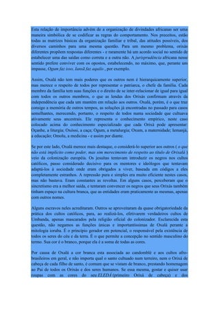 Esta relação de importância advém de a organização de divindades africanas ser uma
maneira simbólica de se codificar as regras do comportamento. Nos preceitos, estão
todas as matrizes básicas da organização familiar e tribal, das atitudes possíveis, dos
diversos caminhos para uma mesma questão. Para um mesmo problema, orixás
diferentes propõem respostas diferentes - e raramente há um acordo social no sentido de
estabelecer uma das saídas como correta e a outra não. A jurisprudência africana nesse
sentido prefere conviver com os opostos, estabelecendo, no máximo, que, perante um
impasse, Ogum faz isso, Iansã faz aquilo , por exemplo.
Assim, Oxalá não tem mais poderes que os outros nem é hierarquicamente superior,
mas merece o respeito de todos por representar o patriarca, o chefe da família. Cada
membro da família tem suas funções e o direito de se inter-relacionar de igual para igual
com todos os outros membros, o que as lendas dos Orixás confirmam através da
independência que cada um mantém em relação aos outros. Oxalá, porém, é o que traz
consigo a memória de outros tempos, as soluções já encontradas no passado para casos
semelhantes, merecendo, portanto, o respeito de todos numa sociedade que cultuava
ativamente seus ancestrais. Ele representa o conhecimento empírico, neste caso
colocado acima do conhecimento especializado que cada Orixá pode apresentar:
Oçanhe, a liturgia; Oxóssi, a caça; Ogum, a metalurgia; Oxum, a maternidade; Iemanjá,
a educação; Omolu, a medicina - e assim por diante.
Se por este lado, Oxalá merece mais destaque, o considerá-lo superior aos outros ( o que
não está implícito como poder, mas sim merecimento de respeito ao título de Orixalá )
veio da colonização européia. Os jesuítas tentavam introduzir os negros nos cultos
católicos, passo considerado decisivo para os mentores e ideólogos que tentavam
adaptá-los à sociedade onde eram obrigados a viver, baseada em códigos a eles
completamente estranhos. A repressão pura e simples era muito eficiente nestes casos,
mas não bastava. Eram constantes as revoltas. Em alguns casos, perceberam que o
sincretismo era a melhor saída, e tentaram convencer os negros que seus Orixás também
tinham espaço na cultura branca, que as entidades eram praticamente as mesmas, apenas
com outros nomes.
Alguns escravos neles acreditaram. Outros se aproveitaram da quase obrigatoriedade da
prática dos cultos católicos, para, ao realizá-los, efetivarem verdadeiros cultos de
Umbanda, apenas mascarados pela religião oficial do colonizador. Esclarecida esta
questão, não negamos as funções únicas e importantíssimas de Oxalá perante a
mitologia ioruba. É o princípio gerador em potencial, o responsável pela existência de
todos os seres do céu e da terra. É o que permite a concepção no sentido masculino do
termo. Sua cor é o branco, porque ela é a soma de todas as cores.
Por causa de Oxalá a cor branca esta associada ao candomblé e aos cultos afro-
brasileiros em geral, e não importa qual o santo cultuado num terreiro, nem o Orixá de
cabeça de cada filho de santo, é comum que se vistam de branco, prestando homenagem
ao Pai de todos os Orixás e dos seres humanos. Se essa mesma, gostar e quiser usar
roupas com as cores do seu ELEDÁ (primeiro Orixá de cabeça) e dos
 