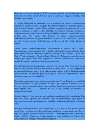 Do mesmo modo como no oráculo de Ifá, os signos geomânticos (Odù)são organizados
dentro de um sistema classificatório; no culto a Osanyin, os vegetais, também, estão
inseridos nesse sistema.
A relação folha/orixá se evidencia com a existência de quatro compartimentos
estruturados a partir de uma concepção de categorias lógicas e ordenadas segundo a
visão de mundo dos jêje - nagôs. Sendo os Òrìsàs representações vivas das forças que
regem a natureza, as folhas a eles atribuídas, no contexto litúrgico, associam-se,
conseqüentemente, a esses elementos. Barros (1993:60), estudando essas classificações,
verificou que: "Os vegetais estão dispostos em quatro compartimentos-base
diretamente relacionados aos quatro elementos; as ewé af éé f é - folhas de ar ( vento);
as ewé in ó n as ewé omi, - folha de água; e as Il é ou ewé igbó - folhas da terra ou
floresta.
"Nestes quatro compartimentos-base, concentram-se o panteão jêje - nagô .
Genericamente, vamos encontrar Exu e Xangô participando do compartimento Fogo;
Ogun, Oxossi, Ossain e Obaluaye ligados ao elemento Terra; Iemanjá, Oxum, Obá,
Nanã e Yewá associadas as Águas, e Oxalá e Oyá ao Ar. Todavia, ao particularizarmos
veremos que alguns Òrìsàs como Logunede e Oxumare, considerados "Meta-Meta",
estarão vinculados a mais de um desses compartimentos.
Exu está ligado com predominância ao elemento Fogo, porém, como "cada Òrìsà possui
seu Exu, com o qual ele constitui uma unidade" ( Santos, 1976:131), este compartilhará
do mesmo elemento ao qual o Òrìsà está associado. Assim, os Exus das Iabás estarão
ligados também , ao elemento Água, os de Ogun e Oxossi ao compartimento Terra, e
assim ocorrendo com os demais Exus.
Ogun atua predominantemente com no compartimento Terra. Todavia, na qualidade
Warin, encontramos um Ogun que habita nas águas , pois segundos os mitos ele vive no
Rio com Oxum; conseqüentemente, estará, também, ligado ao compartimento Água. Já
Ogun Àgbèdè Òrun, ( Ferreiro do céu), se liga, também, ao elemento Ar,
juntamente com Oxalá.
Oxossi é ligado à Terra; mas, nas suas variáveis, encontramos Inlè, modalidade deste
Òrìsà que, como Logunede, está associado tanto ao compartimento Água quanto ao
Terra; entretanto, para maioria das outras qualidades de Oxossi predominam o elemento
Terra.
Obaluaye, sendo um Òrìsà da Terra ( Oba = Rei, Aye = Terra ), mas que se relaciona
com a febre e o sol do meio-dia, está ligado, igualmente, os compartimentos Terra e
Fogo. Em algumas ocasiões ele recebe o título de : "Baba Igbonan = Pai da quentura" (
Santos 1976:78). Título que é dado também a uma qualidade de Xangô Airá,
considerado dono do fogo e cultuado numa fogueira.
 