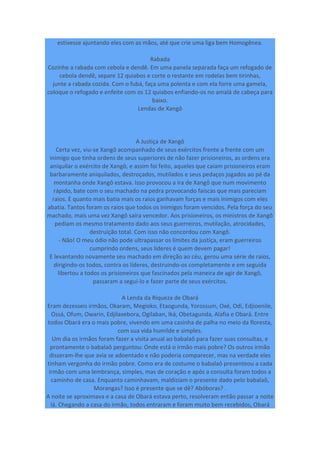 estivesse ajuntando eles com as mãos, até que crie uma liga bem Homogênea.
Rabada
Cozinhe a rabada com cebola e dendê. Em uma panela separada faça um refogado de
cebola dendê, separe 12 quiabos e corte o restante em rodelas bem tirinhas,
junte a rabada cozida. Com o fubá, faça uma polenta e com ela forre uma gamela,
coloque o refogado e enfeite com os 12 quiabos enfiando-os no amalá de cabeça para
baixo.
Lendas de Xangô
A Justiça de Xangô
Certa vez, viu-se Xangô acompanhado de seus exércitos frente a frente com um
inimigo que tinha ordens de seus superiores de não fazer prisioneiros, as ordens era
aniquilar o exército de Xangô, e assim foi feito, aqueles que caiam prisioneiros eram
barbaramente aniquilados, destroçados, mutilados e seus pedaços jogados ao pé da
montanha onde Xangô estava. Isso provocou a ira de Xangô que num movimento
rápido, bate com o seu machado na pedra provocando faíscas que mais pareciam
raios. E quanto mais batia mais os raios ganhavam forças e mais inimigos com eles
abatia. Tantos foram os raios que todos os inimigos foram vencidos. Pela força do seu
machado, mais uma vez Xangô saíra vencedor. Aos prisioneiros, os ministros de Xangô
pediam os mesmo tratamento dado aos seus guerreiros, mutilação, atrocidades,
destruição total. Com isso não concordou com Xangô.
- Não! O meu ódio não pode ultrapassar os limites da justiça, eram guerreiros
cumprindo ordens, seus líderes é quem devem pagar!
E levantando novamente seu machado em direção ao céu, gerou uma série de raios,
dirigindo-os todos, contra os líderes, destruindo-os completamente e em seguida
libertou a todos os prisioneiros que fascinados pela maneira de agir de Xangô,
passaram a segui-lo e fazer parte de seus exércitos.
A Lenda da Riqueza de Obará
Eram dezesseis irmãos, Okaram, Megioko, Etaogunda, Yorossum, Oxé, Odí, Edjioenile,
Ossá, Ofum, Owarin, Edjilaxebora, Ogilaban, Iká, Obetagunda, Alafia e Obará. Entre
todos Obará era o mais pobre, vivendo em uma casinha de palha no meio da floresta,
com sua vida humilde e simples.
Um dia os irmãos foram fazer a visita anual ao babalaô para fazer suas consultas, e
prontamente o babalaô perguntou: Onde está o irmão mais pobre? Os outros irmão
disseram-lhe que avia se adoentado e não poderia comparecer, mas na verdade eles
tinham vergonha do irmão pobre. Como era de costume o babalaô presenteou a cada
irmão com uma lembrança, simples, mas de coração e após a consulta foram todos a
caminho de casa. Enquanto caminhavam, maldiziam o presente dado pelo babalaô,
Morangas? Isso é presente que se dê? Abóboras? .
A noite se aproximava e a casa de Obará estava perto, resolveram então passar a noite
lá. Chegando a casa do irmão, todos entraram e foram muito bem recebidos, Obará
 