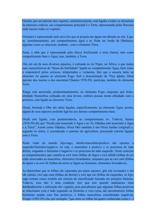 Ossaim, por ser patrono dos vegetais, automaticamente, está ligado a todos os elementos
da natureza; todavia, seu compartimento principal é o Terra, representado pelas florestas
onde nasceu todos os vegetais.
Oxumare é representado pelo arco-íris que se projeta nas águas em direção ao céu. Liga-
se, simultaneamente, aos compartimentos água e ar. Pode ser irmão de Obaluaye,
algumas vezes se relaciona, também , com o elemento Terra.
Nana, a iaba que é representada pela chuva fertilizando a terra (lama), tem como
compartimento base a Água, mas, também, a Terra.
Oiá, em um de seus diversos aspectos, é cultuada no rio Níger, na África, o que realça
suas características de "deusa da fertilidade" ligada ao compartimento Água, bem como
á responsável pelos coriscos, tempestades e ventanias, fato que a associa tanto ao
elemento Ar quanto ao elemento Fogo. Sob a denominação de "Oya Igbale, Orisá
patrono dos mortos e dos ancestrais"(Santos 1976:58), participa, também do elemento
Terra.
Xango está associado, predominantemente, ao elemento Fogo, enquanto que Iroko,
entidade fitomórfica cultuada em uma árvore, embora possua muita afinidade com o
primeiro, está ligado ao elemento Terra.
Oxum, Iemanjá e Oba são iabas ligadas, especificamente, ao elemento Água; porém,
alguns de seus aspectos poderão ligá-las aos demais compartimentos base.
Oxalá esta ligado, com predominância, ao compartimento Ar. Todavia, Santos
(1976:59) diz que "Oxalá está associado à Água e ao Ár, Odudua está associado à Água
e a Terra". Assim como Odudua, Orixá Okó também é um Orixá funfun (original) e,
segundo os mitos, é considerado o patrono da agricultura, possuindo estreita ligação
com a Terra.
Nesta visão do mundo Jeje-nago, direito/masculino/positivo são opostos a
esquerdo/feminino/negativo, ou seja, o masculino é positivo e se posiciona do lado
direito, enquanto o feminino é negativo e se posiciona do lado esquerdo. Neste contexto
os compartimentos que contêm as ewé inón (folhas do fogo) e ewé afééfé (folhas do ar)
estão associadas ao masculino, elementos fecundantes, enquanto que as ewé omi (folhas
da água) e as ewé ilè (folhas da terra) se ligam ao feminino, elementos fecundáveis.
Ao determinar que as folhas são separadas por pares opostos: gún (de excitação) x èrò
(de calma), ewé apa otun (folhas da direita) x ewé apa osi (folhas da esquerda), os Jeje-
nago tomam como modelo um sistema da classificação baseada em posições binárias.
Todavia, essa não é uma condição sine qua non quando analisamos mais
detalhadamente a utilização dos vegetais, pois percebemos que algumas folhas positivas
se relacionam com o lado esquerdo ou feminino e vice-versa, daí encontrarmos folhas
femininas usadas com fins positivos, e folhas masculinas consideradas negativas.
Verger (1995:25) cita, por exemplo, "que entre as folhas há quatro conhecidas como (...)
 