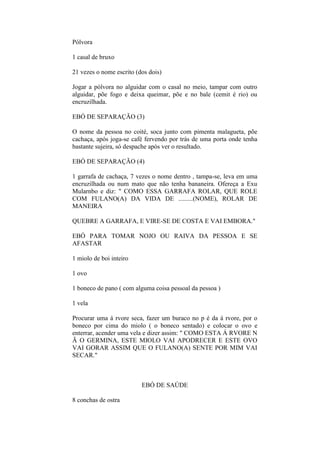 Pólvora
1 casal de bruxo
21 vezes o nome escrito (dos dois)
Jogar a pólvora no alguidar com o casal no meio, tampar com outro
alguidar, põe fogo e deixa queimar, põe e no bale (cemit é rio) ou
encruzilhada.
EBÓ DE SEPARAÇÃO (3)
O nome da pessoa no coité, soca junto com pimenta malagueta, põe
cachaça, após joga-se café fervendo por trás de uma porta onde tenha
bastante sujeira, só despache após ver o resultado.
EBÓ DE SEPARAÇÃO (4)
1 garrafa de cachaça, 7 vezes o nome dentro , tampa-se, leva em uma
encruzilhada ou num mato que não tenha bananeira. Ofereça a Exu
Mularnbo e diz: " COMO ESSA GARRAFA ROLAR, QUE ROLE
COM FULANO(A) DA VIDA DE .........(NOME), ROLAR DE
MANEIRA
QUEBRE A GARRAFA, E VIRE-SE DE COSTA E VAI EMBORA."
EBÓ PARA TOMAR NOJO OU RAIVA DA PESSOA E SE
AFASTAR
1 miolo de boi inteiro
1 ovo
1 boneco de pano ( com alguma coisa pessoal da pessoa )
1 vela
Procurar uma á rvore seca, fazer um buraco no p é da á rvore, por o
boneco por cima do miolo ( o boneco sentado) e colocar o ovo e
enterrar, acender uma vela e dizer assim: " COMO ESTA Á RVORE N
Ã O GERMINA, ESTE MIOLO VAI APODRECER E ESTE OVO
VAI GORAR ASSIM QUE O FULANO(A) SENTE POR MIM VAI
SECAR."
EBÓ DE SAÚDE
8 conchas de ostra
 