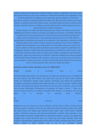 pediu a esposa que preparasse comida e bebida a todos, e acabaram com tudo o que
havia para comer na casa. O dia raiando os irmãos foram embora sem agradecer, mas
antes lhe deixaram as abóboras como presente, pois se negavam a come-las.
Na hora do almoço, a esposa de Obará lhe disse que não havia mais nada o que comer,
apenas as abóboras que não estavam boas, mas Obará pediu-lhe que as fizesse assim
mesmo. Quando abriram as abóboras, dentro delas haviam várias riquezas em ouro e
pedras preciosas e Obará prosperou.
Tempos depois, os irmãos de Obará passavam por tempos de miséria, e foram ao
Babalaô para tentar resolver a situação, ao chegar lá escutaram a multidão saldando
um príncipe em seu cavalo branco e muitos servos em sua comitiva entrando na
cidade, quando olharam para o príncipe perceberam que era seu irmão Obará e
perguntaram ao Babalaô como poderia ser possível e ele respondeu: Lembram-se das
abóboras que vos dei, dentro haviam riquezas em pedras e ouro mas a vaidade e
orgulho não vos deixaram ver e hoje quem era o mais pobre tornou-se o mais rico.
Foram então os irmãos ao palácio de Obará para tentar recuperar as abóboras e lá
chegando, disseram a Obará que lhes devolvessem as Abóboras e Obará assim o fez,
mas antes esvaziou todas e disse: Eis aqui meus irmãos, as abóboras que me deram
para comer, agora são vocês que as comerão. E quando o babalaô em visita ao palácio
de Obará lhe disse: Enquanto não revelares o que tens, tu sempre terás. E foi assim
que se explica o motivo que quem carrega este Odú não pode revelar o que tem pois
corre o risco de perder tudo, como os irmãos de Obará!
paitandy contato celular operadora vivo (11) 998173814
Xangô cumpre a promessa feita a Oxum
Quando Xangô pediu Oxum em casamento, ela disse que aceitaria com a condição de
que ele levasse o pai dela, Oxalá, nas costas para que ele, já muito velho, pudesse
assistir ao casamento. Xangô, muito esperto, prometeu que depois do casamento
carregaria o pai dela no pescoço pelo resto da vida; e os dois se casaram. Então, Xangô
arranjou uma porção de contas vermelhas e outra de contas brancas, e fez um colar
com as duas misturadas. Colocando-o no pescoço, foi dizer a Oxum: “- Veja, eu já
cumpri minha promessa. As contas vermelhas são minhas e as brancas, de seu pai;
agora eu o carrego no pescoço para sempre.”
(2)
Xangô torna-se Orixá
Xangô vivia em seu reino com suas 3 mulheres ( Iansã, Oxum e Obá ), muitos servos,
exércitos, gado e riquezas. Certo dia, ele subiu num morro próximo, junto com Iansã;
ele queria testar um feitiço que inventara para lançar raios muito fortes. Quando
recitou a fórmula, ouviu-se uma série de estrondos e muitos raios riscaram o céu.
Quando tudo se acalmou, Xangô olhou em direcção à cidade e viu que seu palácio fora
atingido. Ele e Iansã correram para lá e viram que não havia sobrado nada nem
ninguém. Desesperado, Xangô bateu com os pés no chão e afundou pela terra; Iansã o
imitou. Oxum e Obá viraram rios e os 4 se tornaram Orixás.
 