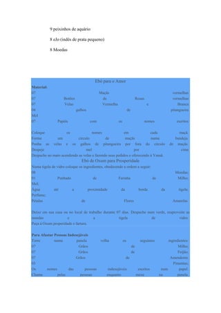 9 peixinhos de aquário
8 eJo (indés de prata pequeno)
8 Moedas
Ebó para o Amor
Material:
07 Maçãs vermelhas
07 Botões de Rosas vermelhas
07 Velas Vermelha e Branca
04 galhos de pitangueira
Mel
07 Papéis com os nomes escritos
Coloque os nomes em cada maçã.
Forme um círculo de maçãs numa bandeja.
Ponha as velas e os galhos de pitangueira por fora do círculo de maçãs.
Despeje mel por cima
Despache no mato acendendo as velas e fazendo seus pedidos e oferecendo á Yansã.
Ebó de Oxum para Prosperidade
Numa tigela de vidro coloque os ingredientes, obedecendo a ordem a seguir:
08 Moedas;
01 Punhado de Farinha de Milho;
Mel;
Água até a proximidade da borda da tigela;
Perfume;
Pétalas de Flores Amarelas.
Deixe em sua casa ou no local de trabalho durante 07 dias. Despache num verde, reaproveite as
moedas e a tigela de vidro.
Peça á Oxum properidade e fartura.
Para Afastar Pessoas Indesejáveis
Torre numa panela velha os seguintes ingredientes:
07 Grãos de Milho;
07 Grãos de Feijão;
07 Grãos de Amendoim:
03 Pimentas;
Os nomes das pessoas indesejáveis escritos num papel.
Chame pelas pessoas enquanto mexe na panela.
 