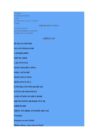 7 acarajés
7 punhados de deburú
7 velas
Vá metro branco, preto e vermelho
1 frango
EBÓ DE ESÚ NA RUA
cartucho de pólvora
garrafa de cachaça ou champanhe
CHARUTOS, CIGARROS.
adúrà orí
BÍ MO JÍ LÒWÚRÒ
MÁÀ FI OWQ KANRI
N'JÉORÍÀJIRÉ?
ORÍ MI AJIKE
A BA NÍ WÁYÉ
MÁSÉ GBÀGBÉ LÀÍWA
IGBÁ, AJÈ KÁRÍ
SÈSÈ LÉNUN EIYE
SÈSÈ LÉNUN ÈGÀ
Ò WÒ IRÁ WÒ TÍTÍ KÔ DÊ ILÉ
K'Ó WÀ RÍ OMO PÓNLE
LÒJÓ JÚMÓN SÉ OHUN RERE
ORÍ WÒ ÒNÒN IBI RERE FÚN MI
GBÈÈMI IRE
ÒRÍSÁ WÒ IBIRE SÍ MI BÉÈ IHÒ ASE
Tradução
Pergunto ao meu Eléèdá
Minha cabeça, como está você hoje?
 