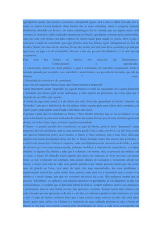 egioligibam (nanã), iká (ossain e oxumare), obeogundá (ogun, ewá e obá) e alafia (orixalá, isto é,
todos os outros Orixás funfun). Duas formas são as mais utilizadas, sobre a urupema (peneira
(totalmente aboolido em ketou)), ou sobre erindilogun (fio de contas), que em alguns casos, nele
constam os dezesseis orixás cultuados atualmente no Brasil; igualmente constam desta parafernália:
uma otá, uma vela branca, um adjá (espécie de sineta) usado para saudar os orixás, abrir o jogo e
convocar o eledá do consulente para que permita uma boa leitura; água; indispensável os fios de
Oxalá e Oxum; um côco de ifá; moedas; favas; obi; orobô; um imã; uma fava (semente) especial que
represente no jogo o eledá consultado, aforante a isso um preparo do babalorixá, e os orôs (rezas)
necessários.
Para uma boa leitura de búzios, três situações são fundamentais:
1) Conhecimento e aprendizado.
2) Autorização, através de ritual próprio, o qual é ministrado por sacerdote responsável, tendo o
iniciado passado por completo, com seriedade e merecimento, seu período de iniciação, que são no
mínimo 7 anos.
3) Seriedade do consultor e do consulente.
Esses são pré-requisitos básicos para uma leitura honesta e imparcial.
Muito importante, quem "responde" no jogo de búzios é o orixá do consulente, ele é quem determina
a formação dos búzios para serem analisados, é uma espécie de permissão, do orixá, para que a
situação do seu filho seja exposta.
A forma de jogo mais usual, é a da leitura por odú, feita pela quantidade de búzios "abertos" ou
"fechados", em que o babalorixá, deverá efetuar várias jogadas para uma leitura mais completa, em
alguns jogos, cada queda corresponde a um único odú-orixá.
O porque e para que se consultam os búzios ? Pelo mesmo princípio que se vai ao médico, só vai
quem está doente ou para uma avaliação de rotina, da mesma forma, que só toma remédio quem está
doente, só se deve fazer algo, se houver alguma necessidade.
O futuro - é grande questão dos consulentes, no jogo de búzios, pode-se fazer "perguntas", cujas
respostas não são detalhadas, mas de uma maneira geral é sim ou não, provável e se não fosse assim
não haveria babalorixá pobre neste mundo, o futuro a Deus pertence, esta é uma frase sábia que
alguém com muita propriedade disse um dia. O futuro depende muito dos nossos atos presentes, o
exercício do nosso livre arbítrio é constante, nada está definitivamente marcado ou decidido, a partir
do instante que exercemos nossa vontade, podemos modificar a todo instante nosso futuro; exemplos
simples: se alguém fica doente e acha que é o destino, vai morrer, mas, se procurar um médico, vai
se curar; o futuro foi alterado; assim alguém que perca seu emprego, se ficar em casa, vai passar
fome, se sair e procurar um emprego, terá grande chance de conseguir e novamente alterar seu
futuro; e assim com tudo na vida; uma grande questão é que muitas pessoas acham que seu orixá,
anjo da guarda ou Deus, tem saber de tudo, das suas necessidades, dos seus problemas e
simplesmente resolvê-los, antes assim fosse, porém, mais uma vez é necessário que o nosso livre
arbítrio e o nosso querer, tem que ser constante em nosso dia a dia. Não podemos esperar que as
pessoas "adivinhem" ou saibam o que estamos querendo ou precisando, se não falarmos, se não nos
comunicarmos, é evidente que se tem uma forma de fazê-lo, sempre podemos dizer o que pensamos
e precisamos, mas de uma forma correta, não agressiva, coerente. Sempre temos duas chances em
cada situação que nos apresenta, o de sim e o de não, se tentarmos, porém se não tentarmos, só resta
o não. O jogo de búzios, costumo dizer que é uma ciência exata, sabe-se ou não, não cabe meio
termo, quem sabe, talvez, ou a leitura é a expressão de uma realidade presente ou não, a forma de
checar se um jogo está correto, começa pela identificação do orixá, a cada orixá corresponde um
 