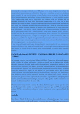 estereotipo de caráter e personalidade ao seu "filho", que ao lhe relatar não pode errar ou fugir das
suas principais características, que o babalorixá checa com o consulente, se tudo corresponde, as
demais situações do jogo também estarão corretas. Porém se observe, que um leitor de jogo de
búzios necessariamente tem que conhecer sobre as características que os orixás imprimem aos seus
"filhos" características estas, que em alguns casos para o mesmo orixá, tem variantes, pela sua
qualidade apresentada, ou ainda, difere determinadas características, se o "filho" for do sexo
masculino ou feminino, há que se reconhecer uma situação um pouco complexa, e não poderia ser de
outra forma, com todas essas variantes é um jogo prostituído, isto é, usado de forma inescrupulosa,
leviana, por pessoas totalmente estranhas ao processo, pelos ignorantes que se julgam conhecê-lo.
Com relação ainda à esta situação, é muito comum alguns iniciados ou até mesmo sacerdotes, que
não se preocuparam muito com o aperfeiçoamento, estudo mais detalhado, prática exaustiva,
incorrem num erro, de conhecer uma pessoa de determinado orixá, e classificar suas características
como definitivas para aquele orixá, e sempre que ver alguém com aquelas características, achar que
aquela pessoa, também será daquele orixá, generalizando para sempre todos estes casos e situações;
o erro: esta pessoa que conheceram, pode estar com o orixá errado, pois quem lhe atribuiu este orixá,
não era competente, este é um fato muitíssimo comum.
É uma forma de leitura divinatória, que não massifica, isto é, uma situação vale para muitos, como
no caso do horóscopo, mas usada de forma individual, como exemplo, o caso de gêmeos, dois ou
mais, nascem no mesmo dia, e no entanto, caráter e personalidade em muitos casos, totalmente
diversos.
FAÇA SUA CABALA E CONHEÇA SUA PERSONALIDADE E O ORIXÁ QUE
TE REGE
Ao começar escrever este artigo, eu, Babalorixá Sérgio Cigano, me dei conta do quanto
resisti a crença da cabala, porém com o tempo eu entendi que ao usarmos esse método
não para tentarmos idenficar nosso eleda, não estariamos substuindo a prática do jogo
de búzios, pois somente o jogo poderá identificar seu eleda, esclarer dúvidas e caminhos
que deverão ser seguidos em um determinado momentos das nossas vidas. A cabala
serve para identificar o signo, ou pré destino, do qual viemos para o Aye (Planeta
Terra), deixando aqui uma observação que na nossa crença jeje-nago, não acreditamos
num destino e sim em vários caminhos, podendo este tomar outros cursos e mudar a
qualquer hora, porisso temos a precisão de consultar o jogo de búzios, não para prever
futuros, como acreditam muitos leigos, mas para saber qual o melhor caminho a ser
tomado em determinada hora da nossa vida.
Durante muito tempo resisti a crença da cabala, fiz Cursos para provar que não seria
possível esta previsão, porém ao longo do tempo, percebi que em 99%, isso pra não
arriscar 100% a consulta aos números batiam exatamente com a personalidade da
pessoa.
A cabala:
Para fazer a Cabala do destino, não confundir com a cabala judaica, que é um assunto
muito mais complexo e não tendo nada a ver com a que vamos falar aqui, precisaremos
 