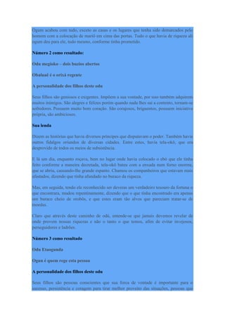 Ogum acabou com tudo, exceto as casas e os lugares que tenha sido demarcados pelo
homem com a colocação de mariô em cima das portas. Tudo o que havia de riqueza ali
ogum deu para ele, tudo mesmo, conforme tinha prometido.
Número 2 como resultado:
Odu megioko – dois buzios abertos
Obaluaê é o orixá regente
A personalidade dos filhos deste odu
Seus filhos são geniosos e exigentes. Impõem a sua vontade, por isso também adquirem
muitos inimigos. São alegres e felizes porém quando nada lhes sai a contento, tornam-se
sofredores. Possuem muito bom coração. São corajosos, briguentos, possuem iniciativa
própria, são ambiciosos.
Sua lenda
Dizem as histórias que havia diversos príncipes que disputavam o poder. Também havia
outros fidalgos oriundos de diversas cidades. Entre estes, havia tela-okô, que era
desprovido de todos os meios de subsistência.
E lá um dia, enquanto roçava, bem no lugar onde havia colocado o ebó que ele tinha
feito conforme a maneira decretada, tela-okô bateu com a enxada num forno enorme,
que se abriu, causando-lhe grande espanto. Chamou os companheiros que estavam mais
afastados, dizendo que tinha afundado no buraco da riqueza.
Mas, em seguida, tendo ele reconhecido ser deveras um verdadeiro tesouro da fortuna o
que encontrara, mudou repentinamente, dizendo que o que tinha encontrado era apenas
um buraco cheio de orobôs, e que estes eram tão alvos que pareciam tratar-se de
moedas.
Claro que através deste caminho de odú, entende-se que jamais devemos revelar de
onde provem nossas riquezas e não o tanto o que temos, afim de evitar invejosos,
perseguidores e ladrões.
Número 3 como resultado
Odu Etaogunda
Ogun é quem rege esta pessoa
A personalidade dos filhos deste odu
Seus filhos são pessoas conscientes que sua forca de vontade é importante para o
sucesso, persistência e coragem para tirar melhor proveito das situações, pessoas que
 