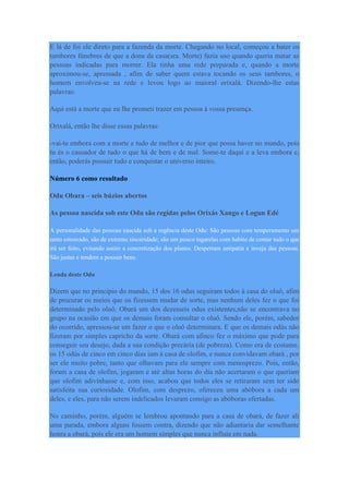 E lá de foi ele direto para a fazenda da morte. Chegando no local, começou a bater os
tambores fúnebres de que a dona da casa(sra. Morte) fazia uso quando queria matar as
pessoas indicadas para morrer. Ela tinha uma rede preparada e, quando a morte
aproximou-se, apressada , afim de saber quem estava tocando os seus tambores, o
homem envolveu-se na rede e levou logo ao maioral orixalá. Dizendo-lhe estas
palavras:
Aqui está a morte que eu lhe prometi trazer em pessoa à vossa presença.
Orixalá, então lhe disse essas palavras:
-vai-te embora com a morte e tudo de melhor e de pior que possa haver no mundo, pois
tu és o causador de tudo o que há de bem e de mal. Some-te daqui e a leva embora e,
então, poderás possuir tudo e conquistar o universo inteiro.
Número 6 como resultado
Odu Obara – seis búzios abertos
As pessoa nascida sob este Odu são regidas pelos Orixás Xango e Logun Edé
A personalidade das pessoas nascida sob a regência deste Odu: São pessoas com temperamento um
tanto estourado, são de extrema sinceridade; são um pouco tagarelas com habito de contar tudo o que
irá ser feito, evitando assim a concretização dos planos. Despertam antipatia e inveja das pessoas.
São justas e tendem a possuir bens.
Lenda deste Odu
Dizem que no principio do mundo, 15 dos 16 odus seguiram todos à casa do oluô, afim
de procurar os meios que os fizessem mudar de sorte, mas nenhum deles fez o que foi
determinado pelo oluô. Obará um dos dezesseis odus existentes,não se encontrava no
grupo na ocasião em que os demais foram consultar o oluô. Sendo ele, porém, sabedor
do ocorrido, apressou-se em fazer o que o oluô determinara. E que os demais odús não
fizeram por simples capricho da sorte. Obará com afinco fez o máximo que pode para
conseguir seu desejo, dada a sua condição precária (de pobreza). Como era de costume,
os 15 odús de cinco em cinco dias iam à casa de olofim, e nunca convidavam obará , por
ser ele muito pobre, tanto que olhavam para ele sempre com menosprezo. Pois, então,
foram a casa de olofim, jogaram e até altas horas do dia não acertaram o que queriam
que olofim adivinhasse e, com isso, acabou que todos eles se retiraram sem ter sido
satisfeita sua curiosidade. Olofim, com desprezo, ofereceu uma abóbora a cada um
deles, e eles, para não serem indelicados levaram consigo as abóboras ofertadas.
No caminho, porém, alguém se lembrou apontando para a casa de obará, de fazer ali
uma parada, embora alguns fossem contra, dizendo que não adiantaria dar semelhante
honra a obará, pois ele era um homem simples que nunca influía em nada.
 