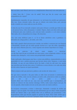 Mas um deles, mais liberal, atreveu-se a cumprimentar obara-meji com estas palavras:
-- obará, bom dia ! Como vais de saúde? Será que hás de comer com estes
companheiros de viajem?
Imediatamente respondeu ele que entrassem e se servissem da comida que quisessem.
Dito isso, foram entrando todos, eles que já vinham com muita fome, pois estavam
desde a manhã sem comer nada na casa de olofim.
A dona da casa foi ao mercado comprar carne para reforçar a comida que tinha em casa
e, em poucas horas, todos almoçaram à vontade. Depois, obará convidou todos para que
se deitassem para uma madorna, pois estavam todos cansados e o sol estava ardente.
Mais tarde, eles se despediram do colega e lhe disseram:
-fica com estas abóboras para ti ---e lá se foram satisfeitos com a gentileza e a
delicadeza do colega pobre e, até então, sem valia.
Mais tarde, quando obará procurou por comida, sua mulher o censurou por sua fraqueza
e liberalidade, dizendo que ele tinha querido mostrar ter o que não tinha, agradando a
eles que nunca olharam para ele, e nunca ligaram nem deram importância ao colega.
Porém as palavras de obará eram simples e decisivas.
-eu não faço mais do que ser delicado aos meus pares, estou cumprindo ordens e sei que
fazendo estes obséquios, virá à nossa casa prosperidade instantânea.
Finda explicação, obará pegou uma faca e cortou uma abóbora, surpreendendo-se com a
quantidade de ouro e pedras preciosas que haviam dentro dela. Surpreso, e com muita
felicidade, viu que em uma abóbora havia lhe dado o título de odú mais rico, porém
logo percebeu que haviam mais outras 14 abóboras a serem abertas e em cada uma delas
haviam outras riquezas em igual quantidade.
Obará comprou tudo que precisava, palácio e até cavalos de várias cores.
Daí que estava marcado o dia para todos os odús irem novamente à conferencia no
palácio de olófim, como era de costume, já muito cedo, achavam-se todos no palácio,
cada um no seu posto junto a olofim.
Quando obará veio vindo de sua casa com uma multidão que o acompanhava, até
mesmo os músicos de uma enorme charanga. Enfim, todos numa alegria sem par. De
vez em quando, obará mudava de um cavalo para outro em sinal à nobreza.
Os invejosos começaram a tremer e esbravejar, chamando a atenção de olofim que
indagou o que era aquilo. Foi então que lhe informaram que era obará. Então perguntou
olofim aos demais odús o que tinham feito com as abóboras que presenteara a eles.
Responderam todos que haviam jogado no quintal de obará. Disse então olofim que a
sorte estava destinada a ser do rico e próspero obará. O mais rico de todos os odús.
 