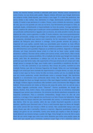 sendo, ao mesmo tempo, temido e adorado pelo povo. Muitas vezes comportou-se
como tirano, na sua ânsia pelo poder. Alguns relatos afirmam que Xangô destronou
seu próprio irmão, Dadá-Ajanká, para tomar o seu lugar. É o orixá das pedreiras, das
terras áridas e das rochas. Seu elemento é o fogo, dominando também o raio e o
trovão. O metal a que pertence é o cobre. Possui, como símbolo da natureza, a pedra
de raio, que se cria quando um raio cai na terra. Sua ferramenta principal é o Oxé, ou
machado duplo, simbolizando a imparcialidade na hora da justiça. Carrega também o
Xerém, espécie de cabaça que é usada por certas qualidades deste Orixá. Xangô detém
um profundo conhecimento e ligação com as árvores, de onde provêm muitos de seus
objetos de culto, como a gamela e o pilão. É muito violento, mas nunca gratuitamente.
Quando provocado, castiga seus inimigos sem piedade, sendo implacável nas guerras
de conquista, atividade que exerce com maestria. Se for necessário, Xangô usa seus
poderes de feitiçaria para destruir o inimigo. Como grande amante da justiça, é
imparcial em suas ações, usando toda sua autoridade para resolver as mais difíceis
questões, tarefa que ninguém gosta de fazer. Sempre podemos recorrer a ele quando
nos defrontarmos com questões litigiosas ou problemas jurídicos. Segundo a mitologia
africana, um traço marcante desse orixá é o fato de se fazer notar, sendo muito
atraente e vaidoso. Ele teve várias uniões com outros orixás, como Oxum, Obá e Iansã,
que era sua prima e esposa predileta. Diz a tradição de lendas que Xangô tem medo da
morte, pelo fato de abandonar a cabeça (ou ori) de seus filhos de santo. Orixá
poderoso que não teme nada, não suportanto o frio que emana de um corpo sem vida.
Xangô possui a energia do fogo, que irradia calor e possibilita a existência da vida. A
morte e o frio são contrários à sua essência. Nos meses de junho, mantém-se uma
tradição festiva, que são as famosas fogueiras de Xangô, feitas em sua homenagem.
Xangô é um orixá que teve vontade de experimentar a criação divina, ou seja, ele quis
nascer e viver aqui na Terra. Como foi dito no início, existiu um rei, na cidade de Oyó,
que era muito poderoso, sendo identificado como a energia Xangô. São Gerônimo
(Agodô) é o sincretismo mais conhecido deste Orixá. São Pedro (Alafim), São João
Batista (Xangô do Ouro ou Xangô menino) e São José (Agaju) também são qualidades
de Xangô. Embora alguns estudiosos dão também como sincretismo São Miguel e São
Gabriel. Orixá presente em todas as feituras de casas de santo, tem no axé da casa a
sua Pedra Sagrada conhecida como “Okanixé”. Outras qualidades de Xangô são:
Abomi, Alufam, Airá, Echê e Ibaru. Esta sentado no meio de 12 ministros chamados
(obagues) que seriam seus ministros. Os ministros da direita absolvem enquento os da
esquerda condenam. Para o contexto Umbandista, Xangô mora no alto de uma
pedreira, e carrega o livro sagrado (as escrituras) e as Sete Chaves da Sabedoria. Xangô
controla todas as forças naturais por intermédio dos astros, é conhecido como o Rei
dos Astros. Vive no seu castelo, além do seu criado Oxumarê (quando o arco-irís
aparece, significa que Oxumarê veio a Terra e está levando água ao Reino de Xangô),
tem como servos Biri (as trevas) e Afefe (o vento). Nos candomblé dança com suas
cores rituais que são o vermelho, branco e marrom. Algumas qualidades trazem na
cabeça um gorro na cor vermelha. Conta uma lenda que explica o fato de Xangô e
Iansã deterem ao mesmo tempo o poder do fogo. Vivia Xangô no reino de Oió e ouviu
dizer de um certo mago que vivia num reino distante que tinha uma poção capaz de
fazer com que aquele que a tomasse, pudesse cuspir fogo e Ter o domínio sobre os
 