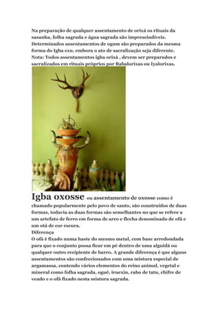 Na preparação de qualquer assentamento de orixá os rituais da
sasanha, folha sagrada e água sagrada são imprescindíveis.
Determinados assentamentos de ogum são preparados da mesma
forma do Igba exu, embora o ato de sacralização seja diferente.
Nota: Todos assentamentos igba orixá , devem ser preparados e
sacralizados em rituais próprios por Babalorixas ou Iyalorixas.
Igba oxosse ou assentamento de oxosse como é
chamado popularmente pelo povo de santo, são construídos de duas
formas, todavia as duas formas são semelhantes no que se refere a
um artefato de ferro em forma de arco e flecha denominado de ofá e
um otá de cor escura.
Diferença
O ofá é fixado numa haste do mesmo metal, com base arredondada
para que o conjunto possa ficar em pé dentro de uma alguidá ou
qualquer outro recipiente de barro. A grande diferença é que alguns
assentamentos são confeccionados com uma mistura especial de
argamassa, contendo vários elementos do reino animal, vegetal e
mineral como folha sagrada, oguê, iruexin, rabo de tatu, chifre de
veado e o ofá fixado nesta mistura sagrada.
 