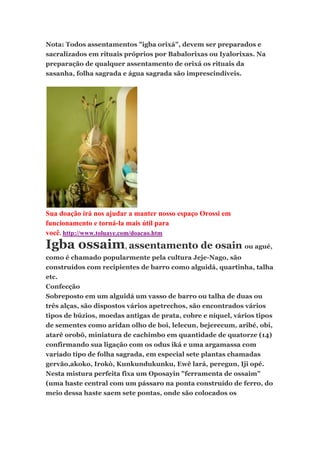 Nota: Todos assentamentos "igba orixá", devem ser preparados e
sacralizados em rituais próprios por Babalorixas ou Iyalorixas. Na
preparação de qualquer assentamento de orixá os rituais da
sasanha, folha sagrada e água sagrada são imprescindíveis.
Sua doação irá nos ajudar a manter nosso espaço Orossi em
funcionamento e torná-la mais útil para
você. http://www.toluaye.com/doacao.htm
Igba ossaim, assentamento de osain ou agué,
como é chamado popularmente pela cultura Jeje-Nago, são
construídos com recipientes de barro como alguidá, quartinha, talha
etc.
Confecção
Sobreposto em um alguidá um vasso de barro ou talha de duas ou
três alças, são dispostos vários apetrechos, são encontrados vários
tipos de búzios, moedas antigas de prata, cobre e níquel, vários tipos
de sementes como aridan olho de boi, lelecun, bejerecum, aribé, obi,
atarê orobô, miniatura de cachimbo em quantidade de quatorze (14)
confirmando sua ligação com os odus iká e uma argamassa com
variado tipo de folha sagrada, em especial sete plantas chamadas
gervão,akoko, Irokò, Kunkundukunku, Ewê lará, peregun, Iji opé.
Nesta mistura perfeita fixa um Oposayin "ferramenta de ossaim"
(uma haste central com um pássaro na ponta construído de ferro, do
meio dessa haste saem sete pontas, onde são colocados os
 