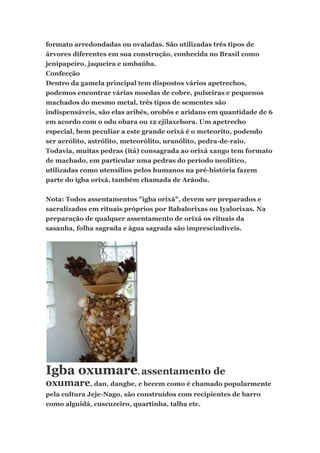 formato arredondadas ou ovaladas. São utilizadas três tipos de
árvores diferentes em sua construção, conhecida no Brasil como
jenipapeiro, jaqueira e umbaúba.
Confecção
Dentro da gamela principal tem dispostos vários apetrechos,
podemos encontrar várias moedas de cobre, pulseiras e pequenos
machados do mesmo metal, três tipos de sementes são
indispensáveis, são elas aribés, orobôs e aridans em quantidade de 6
em acordo com o odu obara ou 12 ejilaxebora. Um apetrecho
especial, bem peculiar a este grande orixá é o meteorito, podendo
ser aerólito, astrólito, meteorólito, uranólito, pedra-de-raio.
Todavia, muitas pedras (itá) consagrada ao orixá xango tem formato
de machado, em particular uma pedras do período neolítico,
utilizadas como utensílios pelos humanos na pré-história fazem
parte do igba orixá, também chamada de Aráodu.
Nota: Todos assentamentos "igba orixá", devem ser preparados e
sacralizados em rituais próprios por Babalorixas ou Iyalorixas. Na
preparação de qualquer assentamento de orixá os rituais da
sasanha, folha sagrada e água sagrada são imprescindíveis.
Igba oxumare, assentamento de
oxumare, dan, dangbe, e becem como é chamado popularmente
pela cultura Jeje-Nago, são construídos com recipientes de barro
como alguidá, cuscuzeiro, quartinha, talha etc.
 