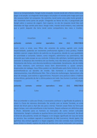 raios e as tempestadades. Xangô muito ocupado, manda Iansã até o Reino viziho para
pegar a tal poção. Lá chegando Iansã pega a tal poção e é avisada pelo mago para que
não ousasse beber tal composto. No caminho, Iansã sente uma sede muito grande e
não resistindo toma parte da poção. Chegando ao Reino de Oió, é perguntada por
Xangô sobre o sucesso da viagem. Sem esperar, no ato da resposta Iansã fala com
labaredas de fogo saindo pela boca. Xangô irado, manda Iansã embora, mas sabendo
que a partir daquele dia teria Iansã como companheira dos raios e trovões.
O Arquétipo dos seus filhos
paitandy contato celular operadora vivo (11) 998173814
Assim como o orixá, seus filhos são amantes da justiça, agindo com muita
imparcialidade, podendo ser excelentes profissionais ligados à área jurídica. Podem
também exercer cargos dentro do exército ou do governo, devido às suas qualidades
de autoridade e comando. Sabem, como ninguém, administrar seu patrimônio, não
deixando que nada escape ao seu controle. Embora não admitam, também gostam de
controlar as despesas dos membros de sua família, mas não deixa que nada lhes falte.
Fisicamente são fortes, com discreta tendência à obesidade. Geralmente, são de média
ou baixa estatura, com estrutura óssea bem desenvolvida e, quase sempre,
desprovidos de nádegas. Seus filhos podem ser identificados pelo forte timbre de voz,
assemelhando-se ao barulho do trovão. São honestos e sinceros em seus
relacionamentos, mas dificilmente fiéis. Têm a fama de mulherengos. Apresentam alta
dose de energia, auto-estima e egocentrismo. Possuem uma postura nobre e hábitos
aristocráticos, gostando de dar a última palavra em tudo. Seu humor é variável, sendo
incapazes de cometer injustiças.
paitandy contato celular operadora vivo (11) 998173814
O Culto ao Orixá
Para se entender o culto aos Orixás, é necessário conhecer o significado da palavra: o
orixá é a força da natureza divinizada. De acordo com as lendas Yorubás, os orixá
vieram do Orum para o Ayé (do céu para a terra). Tiveram corpo físico na Terra por
algum tempo, com vida semelhante à dos homens. Depois voltaram em definitivo para
o Orum, deixando para os homens as instruções de como seriam cultuados
futuramente. Xangô é cultuado as quartas-feiras com Iansã e com Oxumarê. No Brasil
é Orixá de alta patente, tendo em Alagoas e em Sergipe significado de Casa de Santo
ou terreiro. Seu cardápio sagrado é constituído de Abô (carneiro), Akukó (galo), Etu
(galinha). Seu animal sagrado é o Ajapá (cágado). Uma das comidas mais conhecidas
deste Orixá é o Amalá, espécie de pirão de farinha com carne misturado com quiabos,
 